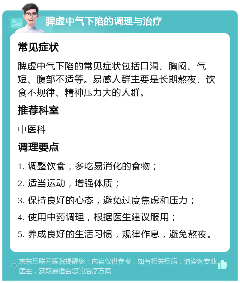 脾虚中气下陷的调理与治疗 常见症状 脾虚中气下陷的常见症状包括口渴、胸闷、气短、腹部不适等。易感人群主要是长期熬夜、饮食不规律、精神压力大的人群。 推荐科室 中医科 调理要点 1. 调整饮食，多吃易消化的食物； 2. 适当运动，增强体质； 3. 保持良好的心态，避免过度焦虑和压力； 4. 使用中药调理，根据医生建议服用； 5. 养成良好的生活习惯，规律作息，避免熬夜。