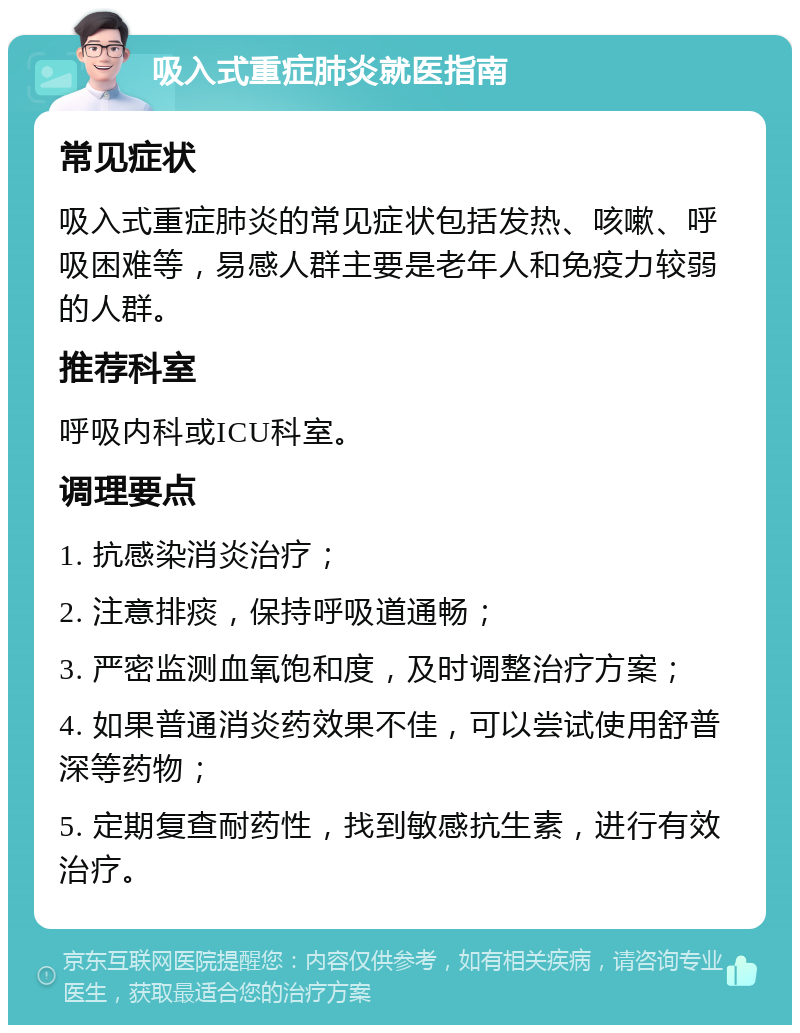 吸入式重症肺炎就医指南 常见症状 吸入式重症肺炎的常见症状包括发热、咳嗽、呼吸困难等，易感人群主要是老年人和免疫力较弱的人群。 推荐科室 呼吸内科或ICU科室。 调理要点 1. 抗感染消炎治疗； 2. 注意排痰，保持呼吸道通畅； 3. 严密监测血氧饱和度，及时调整治疗方案； 4. 如果普通消炎药效果不佳，可以尝试使用舒普深等药物； 5. 定期复查耐药性，找到敏感抗生素，进行有效治疗。