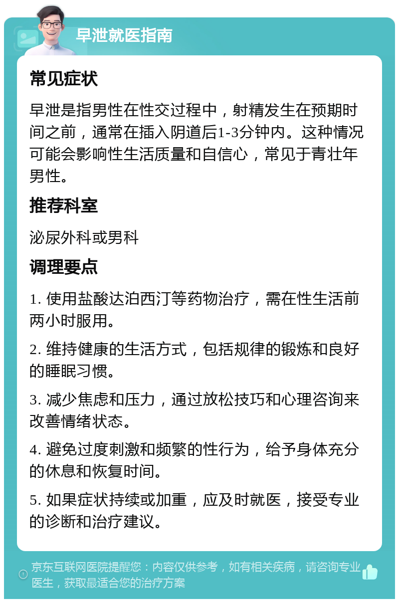 早泄就医指南 常见症状 早泄是指男性在性交过程中，射精发生在预期时间之前，通常在插入阴道后1-3分钟内。这种情况可能会影响性生活质量和自信心，常见于青壮年男性。 推荐科室 泌尿外科或男科 调理要点 1. 使用盐酸达泊西汀等药物治疗，需在性生活前两小时服用。 2. 维持健康的生活方式，包括规律的锻炼和良好的睡眠习惯。 3. 减少焦虑和压力，通过放松技巧和心理咨询来改善情绪状态。 4. 避免过度刺激和频繁的性行为，给予身体充分的休息和恢复时间。 5. 如果症状持续或加重，应及时就医，接受专业的诊断和治疗建议。