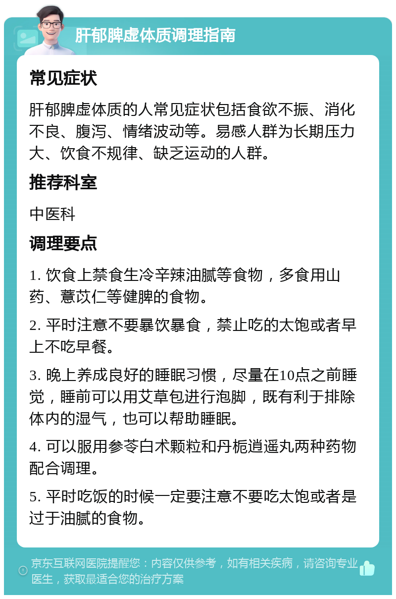 肝郁脾虚体质调理指南 常见症状 肝郁脾虚体质的人常见症状包括食欲不振、消化不良、腹泻、情绪波动等。易感人群为长期压力大、饮食不规律、缺乏运动的人群。 推荐科室 中医科 调理要点 1. 饮食上禁食生冷辛辣油腻等食物，多食用山药、薏苡仁等健脾的食物。 2. 平时注意不要暴饮暴食，禁止吃的太饱或者早上不吃早餐。 3. 晚上养成良好的睡眠习惯，尽量在10点之前睡觉，睡前可以用艾草包进行泡脚，既有利于排除体内的湿气，也可以帮助睡眠。 4. 可以服用参苓白术颗粒和丹栀逍遥丸两种药物配合调理。 5. 平时吃饭的时候一定要注意不要吃太饱或者是过于油腻的食物。