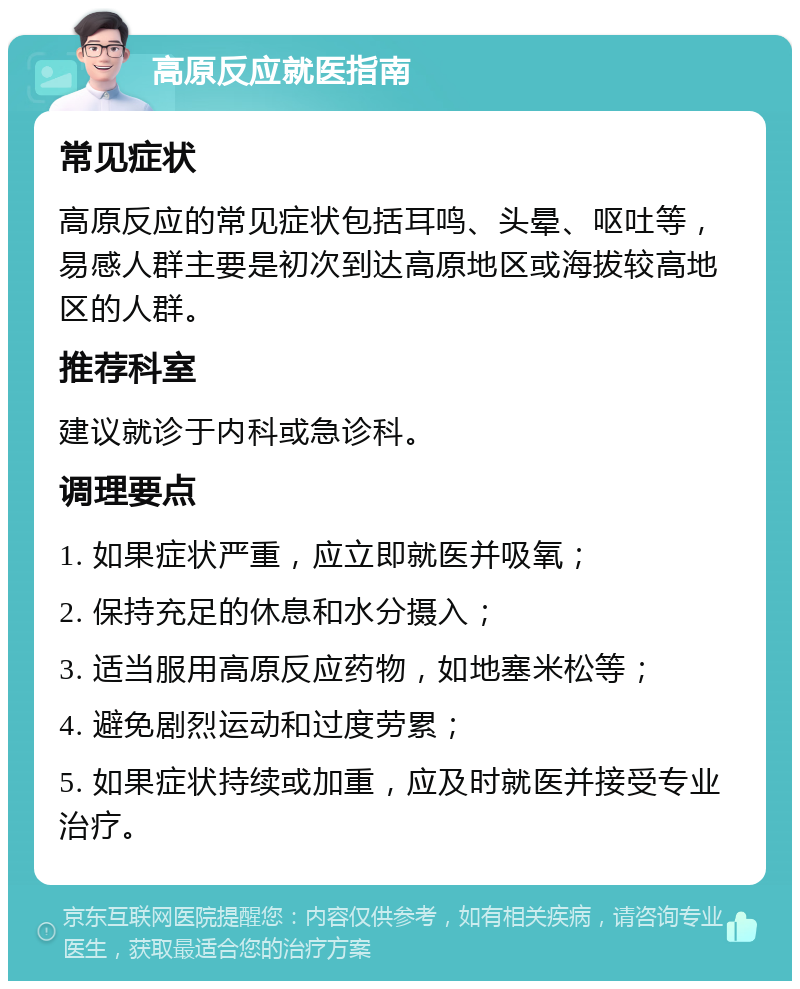 高原反应就医指南 常见症状 高原反应的常见症状包括耳鸣、头晕、呕吐等，易感人群主要是初次到达高原地区或海拔较高地区的人群。 推荐科室 建议就诊于内科或急诊科。 调理要点 1. 如果症状严重，应立即就医并吸氧； 2. 保持充足的休息和水分摄入； 3. 适当服用高原反应药物，如地塞米松等； 4. 避免剧烈运动和过度劳累； 5. 如果症状持续或加重，应及时就医并接受专业治疗。