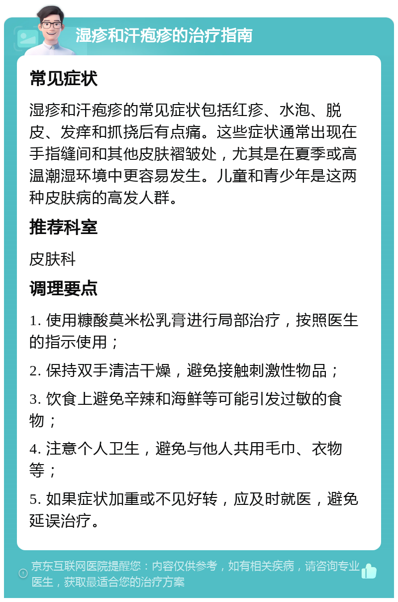 湿疹和汗疱疹的治疗指南 常见症状 湿疹和汗疱疹的常见症状包括红疹、水泡、脱皮、发痒和抓挠后有点痛。这些症状通常出现在手指缝间和其他皮肤褶皱处，尤其是在夏季或高温潮湿环境中更容易发生。儿童和青少年是这两种皮肤病的高发人群。 推荐科室 皮肤科 调理要点 1. 使用糠酸莫米松乳膏进行局部治疗，按照医生的指示使用； 2. 保持双手清洁干燥，避免接触刺激性物品； 3. 饮食上避免辛辣和海鲜等可能引发过敏的食物； 4. 注意个人卫生，避免与他人共用毛巾、衣物等； 5. 如果症状加重或不见好转，应及时就医，避免延误治疗。