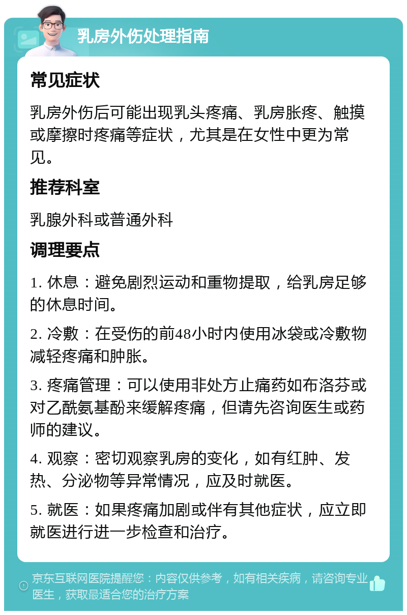 乳房外伤处理指南 常见症状 乳房外伤后可能出现乳头疼痛、乳房胀疼、触摸或摩擦时疼痛等症状，尤其是在女性中更为常见。 推荐科室 乳腺外科或普通外科 调理要点 1. 休息：避免剧烈运动和重物提取，给乳房足够的休息时间。 2. 冷敷：在受伤的前48小时内使用冰袋或冷敷物减轻疼痛和肿胀。 3. 疼痛管理：可以使用非处方止痛药如布洛芬或对乙酰氨基酚来缓解疼痛，但请先咨询医生或药师的建议。 4. 观察：密切观察乳房的变化，如有红肿、发热、分泌物等异常情况，应及时就医。 5. 就医：如果疼痛加剧或伴有其他症状，应立即就医进行进一步检查和治疗。