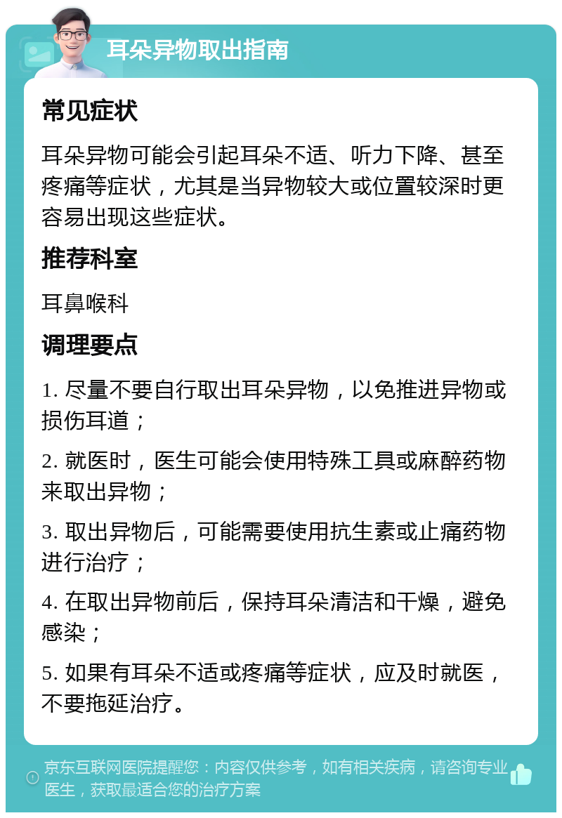 耳朵异物取出指南 常见症状 耳朵异物可能会引起耳朵不适、听力下降、甚至疼痛等症状，尤其是当异物较大或位置较深时更容易出现这些症状。 推荐科室 耳鼻喉科 调理要点 1. 尽量不要自行取出耳朵异物，以免推进异物或损伤耳道； 2. 就医时，医生可能会使用特殊工具或麻醉药物来取出异物； 3. 取出异物后，可能需要使用抗生素或止痛药物进行治疗； 4. 在取出异物前后，保持耳朵清洁和干燥，避免感染； 5. 如果有耳朵不适或疼痛等症状，应及时就医，不要拖延治疗。