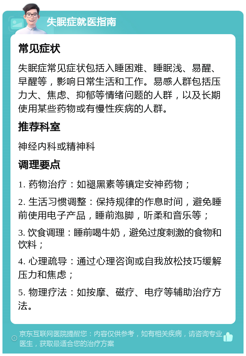 失眠症就医指南 常见症状 失眠症常见症状包括入睡困难、睡眠浅、易醒、早醒等，影响日常生活和工作。易感人群包括压力大、焦虑、抑郁等情绪问题的人群，以及长期使用某些药物或有慢性疾病的人群。 推荐科室 神经内科或精神科 调理要点 1. 药物治疗：如褪黑素等镇定安神药物； 2. 生活习惯调整：保持规律的作息时间，避免睡前使用电子产品，睡前泡脚，听柔和音乐等； 3. 饮食调理：睡前喝牛奶，避免过度刺激的食物和饮料； 4. 心理疏导：通过心理咨询或自我放松技巧缓解压力和焦虑； 5. 物理疗法：如按摩、磁疗、电疗等辅助治疗方法。