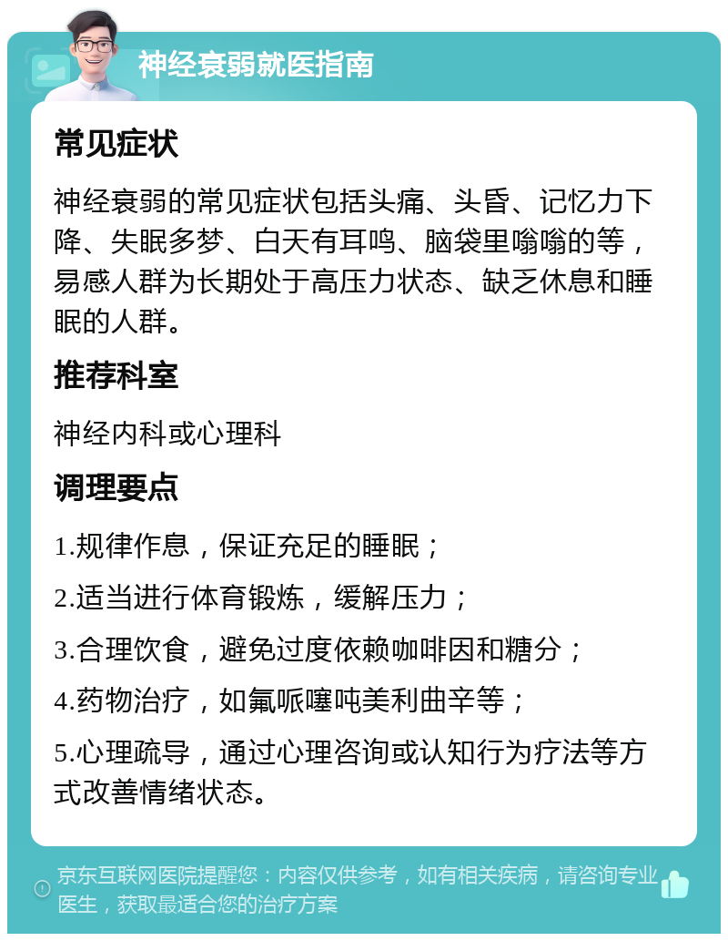 神经衰弱就医指南 常见症状 神经衰弱的常见症状包括头痛、头昏、记忆力下降、失眠多梦、白天有耳鸣、脑袋里嗡嗡的等，易感人群为长期处于高压力状态、缺乏休息和睡眠的人群。 推荐科室 神经内科或心理科 调理要点 1.规律作息，保证充足的睡眠； 2.适当进行体育锻炼，缓解压力； 3.合理饮食，避免过度依赖咖啡因和糖分； 4.药物治疗，如氟哌噻吨美利曲辛等； 5.心理疏导，通过心理咨询或认知行为疗法等方式改善情绪状态。