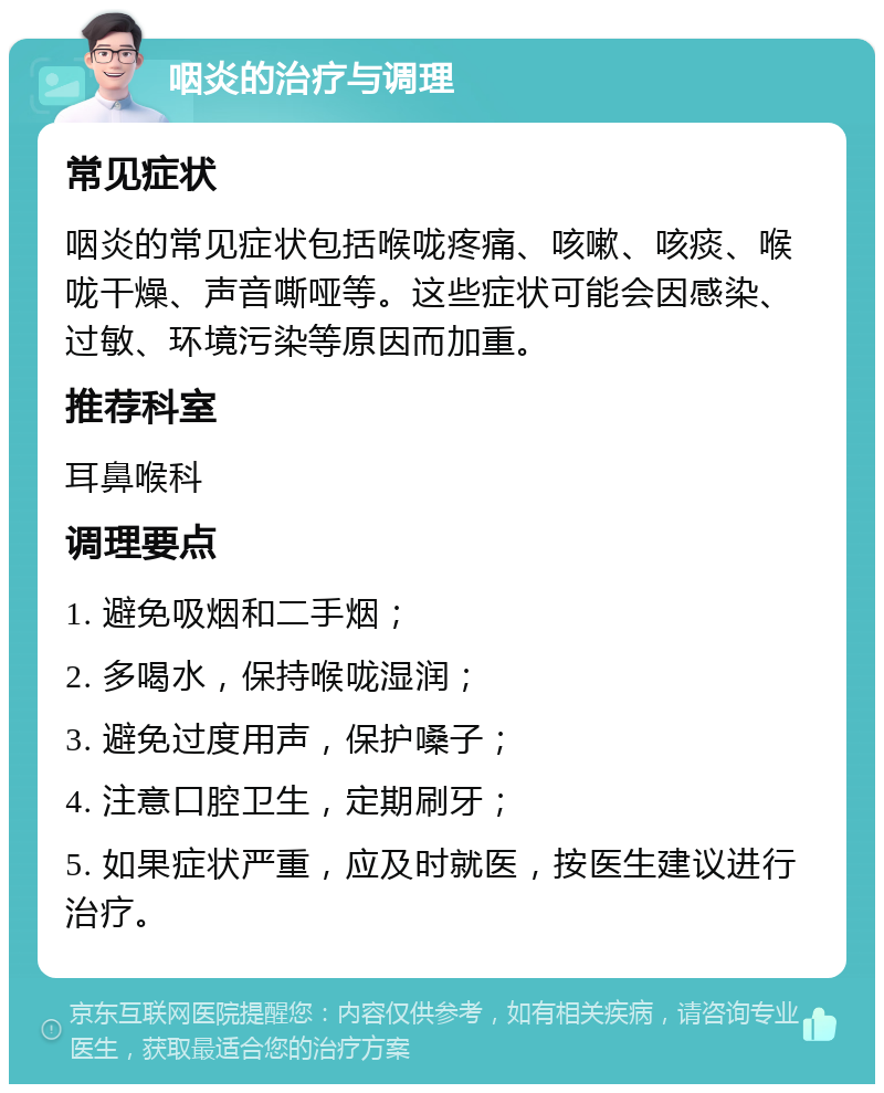 咽炎的治疗与调理 常见症状 咽炎的常见症状包括喉咙疼痛、咳嗽、咳痰、喉咙干燥、声音嘶哑等。这些症状可能会因感染、过敏、环境污染等原因而加重。 推荐科室 耳鼻喉科 调理要点 1. 避免吸烟和二手烟； 2. 多喝水，保持喉咙湿润； 3. 避免过度用声，保护嗓子； 4. 注意口腔卫生，定期刷牙； 5. 如果症状严重，应及时就医，按医生建议进行治疗。