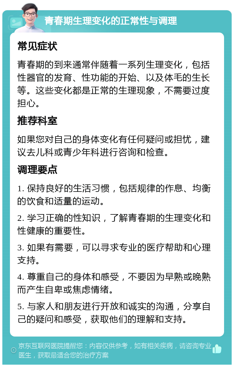 青春期生理变化的正常性与调理 常见症状 青春期的到来通常伴随着一系列生理变化，包括性器官的发育、性功能的开始、以及体毛的生长等。这些变化都是正常的生理现象，不需要过度担心。 推荐科室 如果您对自己的身体变化有任何疑问或担忧，建议去儿科或青少年科进行咨询和检查。 调理要点 1. 保持良好的生活习惯，包括规律的作息、均衡的饮食和适量的运动。 2. 学习正确的性知识，了解青春期的生理变化和性健康的重要性。 3. 如果有需要，可以寻求专业的医疗帮助和心理支持。 4. 尊重自己的身体和感受，不要因为早熟或晚熟而产生自卑或焦虑情绪。 5. 与家人和朋友进行开放和诚实的沟通，分享自己的疑问和感受，获取他们的理解和支持。