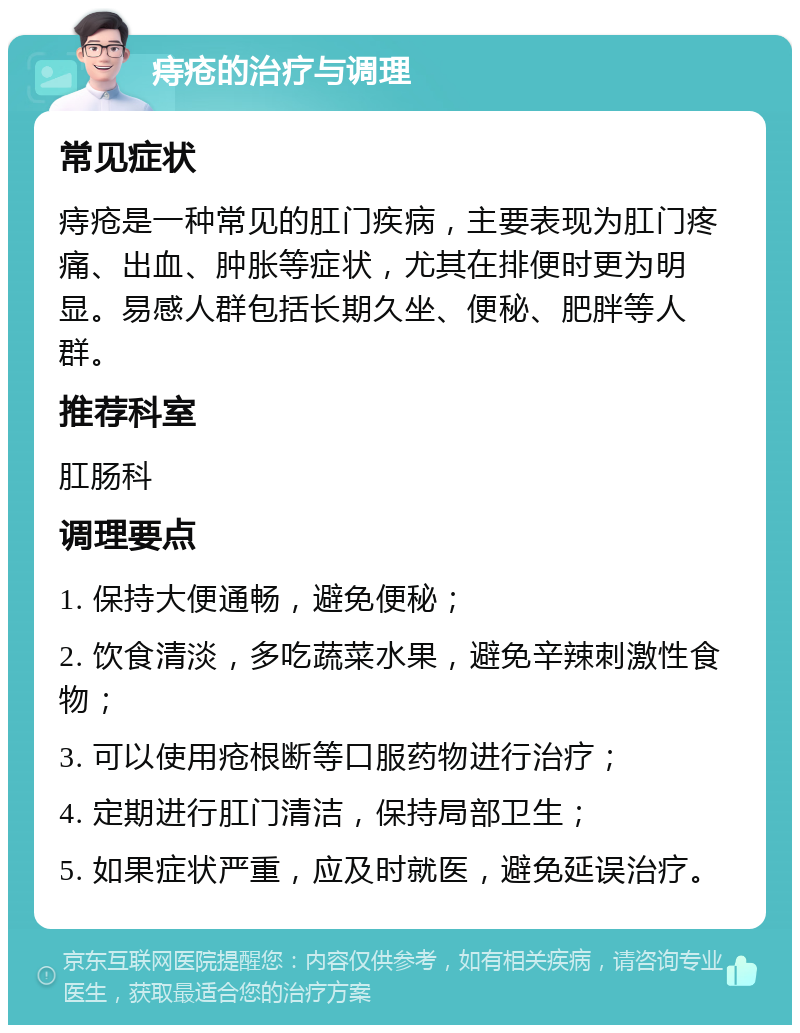 痔疮的治疗与调理 常见症状 痔疮是一种常见的肛门疾病，主要表现为肛门疼痛、出血、肿胀等症状，尤其在排便时更为明显。易感人群包括长期久坐、便秘、肥胖等人群。 推荐科室 肛肠科 调理要点 1. 保持大便通畅，避免便秘； 2. 饮食清淡，多吃蔬菜水果，避免辛辣刺激性食物； 3. 可以使用疮根断等口服药物进行治疗； 4. 定期进行肛门清洁，保持局部卫生； 5. 如果症状严重，应及时就医，避免延误治疗。