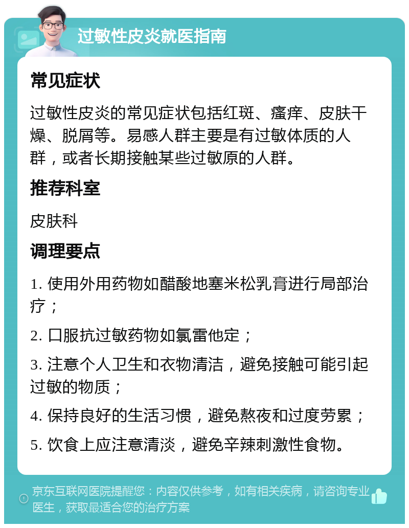 过敏性皮炎就医指南 常见症状 过敏性皮炎的常见症状包括红斑、瘙痒、皮肤干燥、脱屑等。易感人群主要是有过敏体质的人群，或者长期接触某些过敏原的人群。 推荐科室 皮肤科 调理要点 1. 使用外用药物如醋酸地塞米松乳膏进行局部治疗； 2. 口服抗过敏药物如氯雷他定； 3. 注意个人卫生和衣物清洁，避免接触可能引起过敏的物质； 4. 保持良好的生活习惯，避免熬夜和过度劳累； 5. 饮食上应注意清淡，避免辛辣刺激性食物。