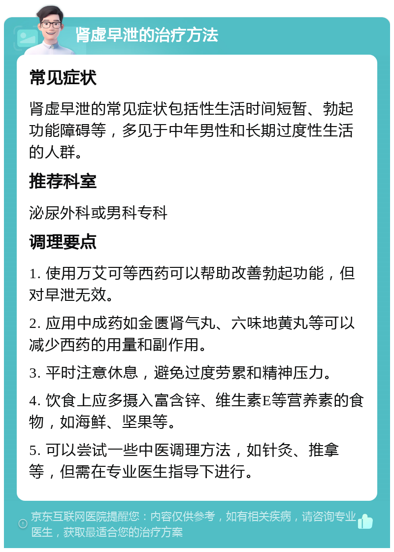 肾虚早泄的治疗方法 常见症状 肾虚早泄的常见症状包括性生活时间短暂、勃起功能障碍等，多见于中年男性和长期过度性生活的人群。 推荐科室 泌尿外科或男科专科 调理要点 1. 使用万艾可等西药可以帮助改善勃起功能，但对早泄无效。 2. 应用中成药如金匮肾气丸、六味地黄丸等可以减少西药的用量和副作用。 3. 平时注意休息，避免过度劳累和精神压力。 4. 饮食上应多摄入富含锌、维生素E等营养素的食物，如海鲜、坚果等。 5. 可以尝试一些中医调理方法，如针灸、推拿等，但需在专业医生指导下进行。