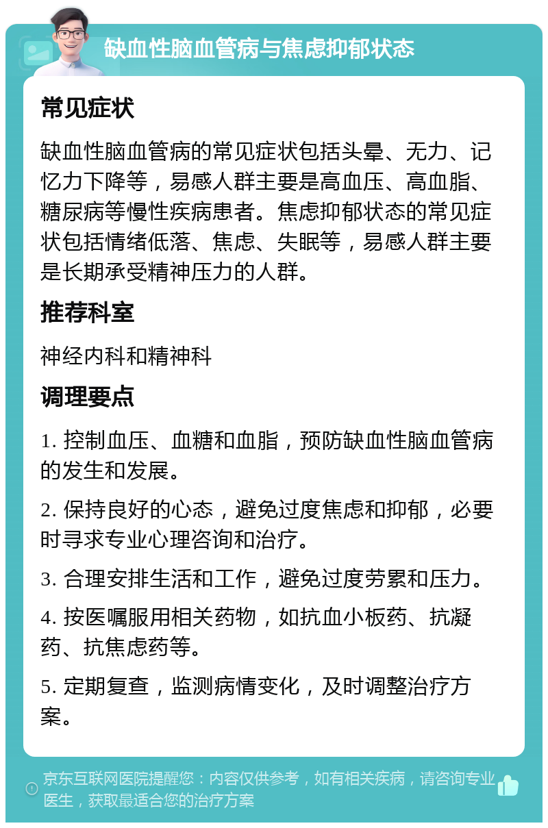 缺血性脑血管病与焦虑抑郁状态 常见症状 缺血性脑血管病的常见症状包括头晕、无力、记忆力下降等，易感人群主要是高血压、高血脂、糖尿病等慢性疾病患者。焦虑抑郁状态的常见症状包括情绪低落、焦虑、失眠等，易感人群主要是长期承受精神压力的人群。 推荐科室 神经内科和精神科 调理要点 1. 控制血压、血糖和血脂，预防缺血性脑血管病的发生和发展。 2. 保持良好的心态，避免过度焦虑和抑郁，必要时寻求专业心理咨询和治疗。 3. 合理安排生活和工作，避免过度劳累和压力。 4. 按医嘱服用相关药物，如抗血小板药、抗凝药、抗焦虑药等。 5. 定期复查，监测病情变化，及时调整治疗方案。