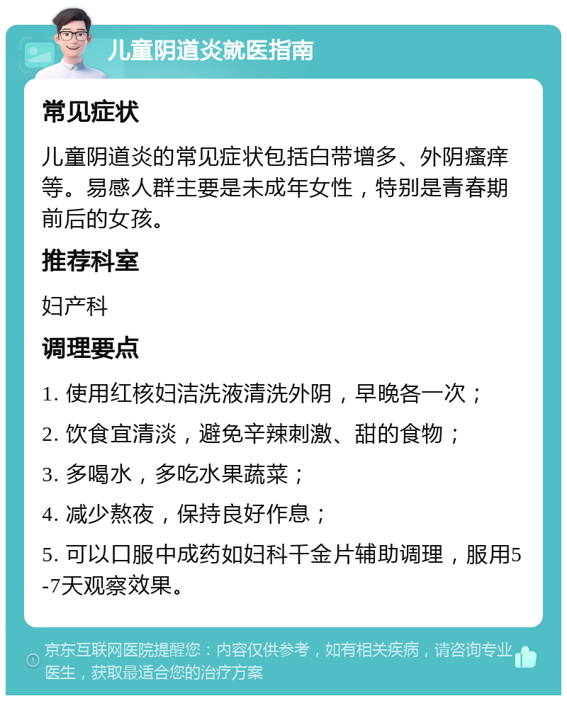 儿童阴道炎就医指南 常见症状 儿童阴道炎的常见症状包括白带增多、外阴瘙痒等。易感人群主要是未成年女性，特别是青春期前后的女孩。 推荐科室 妇产科 调理要点 1. 使用红核妇洁洗液清洗外阴，早晚各一次； 2. 饮食宜清淡，避免辛辣刺激、甜的食物； 3. 多喝水，多吃水果蔬菜； 4. 减少熬夜，保持良好作息； 5. 可以口服中成药如妇科千金片辅助调理，服用5-7天观察效果。