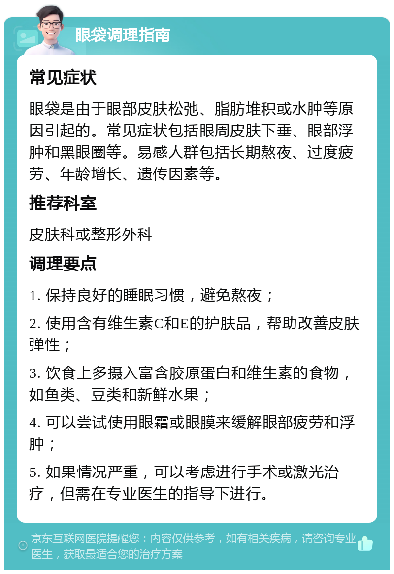 眼袋调理指南 常见症状 眼袋是由于眼部皮肤松弛、脂肪堆积或水肿等原因引起的。常见症状包括眼周皮肤下垂、眼部浮肿和黑眼圈等。易感人群包括长期熬夜、过度疲劳、年龄增长、遗传因素等。 推荐科室 皮肤科或整形外科 调理要点 1. 保持良好的睡眠习惯，避免熬夜； 2. 使用含有维生素C和E的护肤品，帮助改善皮肤弹性； 3. 饮食上多摄入富含胶原蛋白和维生素的食物，如鱼类、豆类和新鲜水果； 4. 可以尝试使用眼霜或眼膜来缓解眼部疲劳和浮肿； 5. 如果情况严重，可以考虑进行手术或激光治疗，但需在专业医生的指导下进行。