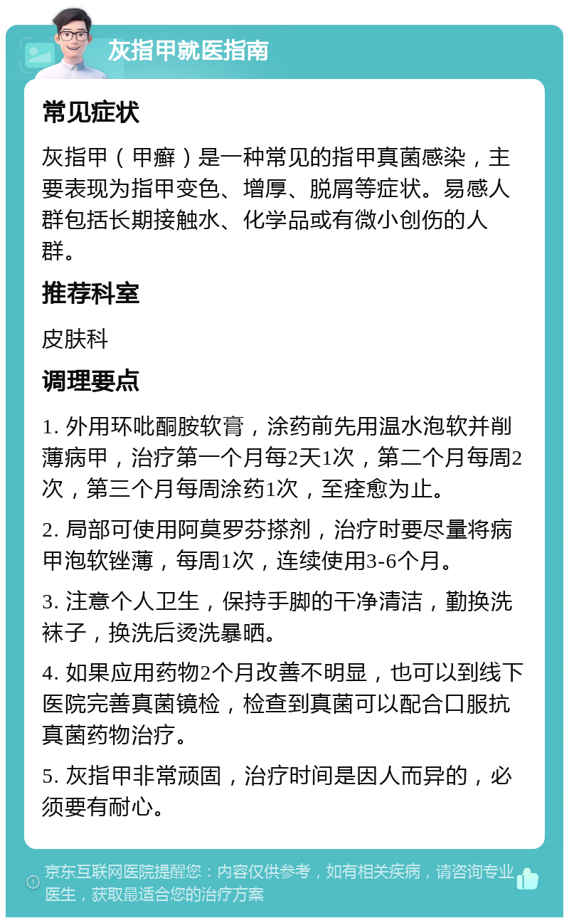 灰指甲就医指南 常见症状 灰指甲（甲癣）是一种常见的指甲真菌感染，主要表现为指甲变色、增厚、脱屑等症状。易感人群包括长期接触水、化学品或有微小创伤的人群。 推荐科室 皮肤科 调理要点 1. 外用环吡酮胺软膏，涂药前先用温水泡软并削薄病甲，治疗第一个月每2天1次，第二个月每周2次，第三个月每周涂药1次，至痊愈为止。 2. 局部可使用阿莫罗芬搽剂，治疗时要尽量将病甲泡软锉薄，每周1次，连续使用3-6个月。 3. 注意个人卫生，保持手脚的干净清洁，勤换洗袜子，换洗后烫洗暴晒。 4. 如果应用药物2个月改善不明显，也可以到线下医院完善真菌镜检，检查到真菌可以配合口服抗真菌药物治疗。 5. 灰指甲非常顽固，治疗时间是因人而异的，必须要有耐心。