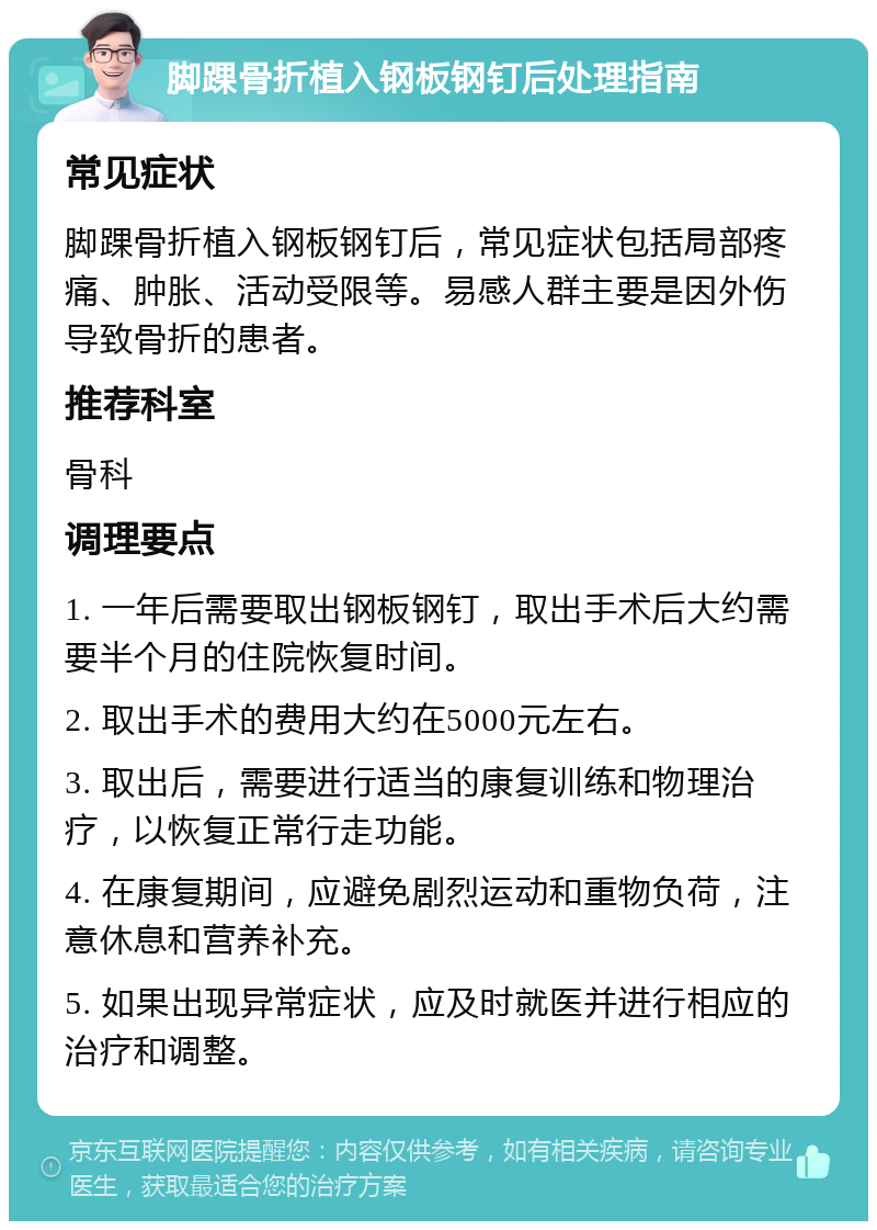 脚踝骨折植入钢板钢钉后处理指南 常见症状 脚踝骨折植入钢板钢钉后，常见症状包括局部疼痛、肿胀、活动受限等。易感人群主要是因外伤导致骨折的患者。 推荐科室 骨科 调理要点 1. 一年后需要取出钢板钢钉，取出手术后大约需要半个月的住院恢复时间。 2. 取出手术的费用大约在5000元左右。 3. 取出后，需要进行适当的康复训练和物理治疗，以恢复正常行走功能。 4. 在康复期间，应避免剧烈运动和重物负荷，注意休息和营养补充。 5. 如果出现异常症状，应及时就医并进行相应的治疗和调整。