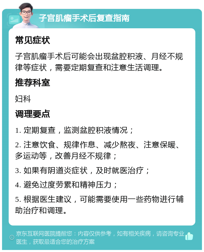 子宫肌瘤手术后复查指南 常见症状 子宫肌瘤手术后可能会出现盆腔积液、月经不规律等症状，需要定期复查和注意生活调理。 推荐科室 妇科 调理要点 1. 定期复查，监测盆腔积液情况； 2. 注意饮食、规律作息、减少熬夜、注意保暖、多运动等，改善月经不规律； 3. 如果有阴道炎症状，及时就医治疗； 4. 避免过度劳累和精神压力； 5. 根据医生建议，可能需要使用一些药物进行辅助治疗和调理。