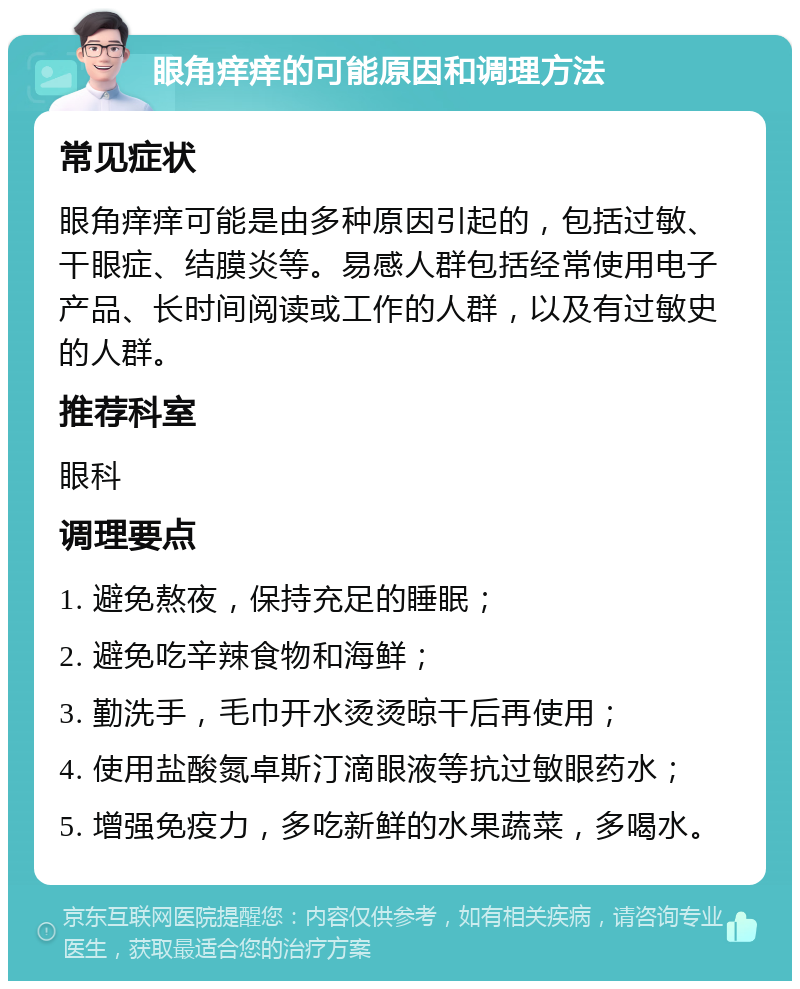 眼角痒痒的可能原因和调理方法 常见症状 眼角痒痒可能是由多种原因引起的，包括过敏、干眼症、结膜炎等。易感人群包括经常使用电子产品、长时间阅读或工作的人群，以及有过敏史的人群。 推荐科室 眼科 调理要点 1. 避免熬夜，保持充足的睡眠； 2. 避免吃辛辣食物和海鲜； 3. 勤洗手，毛巾开水烫烫晾干后再使用； 4. 使用盐酸氮卓斯汀滴眼液等抗过敏眼药水； 5. 增强免疫力，多吃新鲜的水果蔬菜，多喝水。