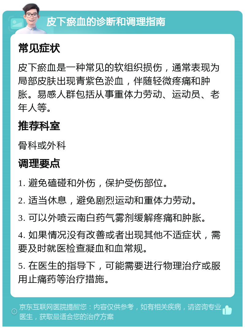 皮下瘀血的诊断和调理指南 常见症状 皮下瘀血是一种常见的软组织损伤，通常表现为局部皮肤出现青紫色淤血，伴随轻微疼痛和肿胀。易感人群包括从事重体力劳动、运动员、老年人等。 推荐科室 骨科或外科 调理要点 1. 避免磕碰和外伤，保护受伤部位。 2. 适当休息，避免剧烈运动和重体力劳动。 3. 可以外喷云南白药气雾剂缓解疼痛和肿胀。 4. 如果情况没有改善或者出现其他不适症状，需要及时就医检查凝血和血常规。 5. 在医生的指导下，可能需要进行物理治疗或服用止痛药等治疗措施。