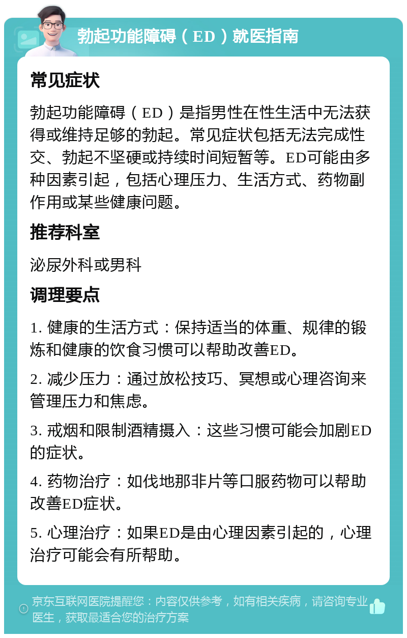 勃起功能障碍（ED）就医指南 常见症状 勃起功能障碍（ED）是指男性在性生活中无法获得或维持足够的勃起。常见症状包括无法完成性交、勃起不坚硬或持续时间短暂等。ED可能由多种因素引起，包括心理压力、生活方式、药物副作用或某些健康问题。 推荐科室 泌尿外科或男科 调理要点 1. 健康的生活方式：保持适当的体重、规律的锻炼和健康的饮食习惯可以帮助改善ED。 2. 减少压力：通过放松技巧、冥想或心理咨询来管理压力和焦虑。 3. 戒烟和限制酒精摄入：这些习惯可能会加剧ED的症状。 4. 药物治疗：如伐地那非片等口服药物可以帮助改善ED症状。 5. 心理治疗：如果ED是由心理因素引起的，心理治疗可能会有所帮助。