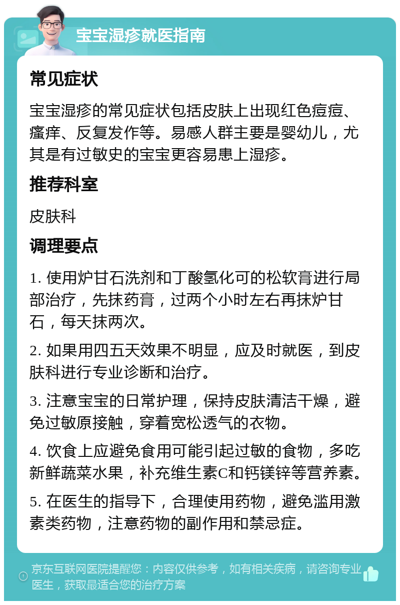 宝宝湿疹就医指南 常见症状 宝宝湿疹的常见症状包括皮肤上出现红色痘痘、瘙痒、反复发作等。易感人群主要是婴幼儿，尤其是有过敏史的宝宝更容易患上湿疹。 推荐科室 皮肤科 调理要点 1. 使用炉甘石洗剂和丁酸氢化可的松软膏进行局部治疗，先抹药膏，过两个小时左右再抹炉甘石，每天抹两次。 2. 如果用四五天效果不明显，应及时就医，到皮肤科进行专业诊断和治疗。 3. 注意宝宝的日常护理，保持皮肤清洁干燥，避免过敏原接触，穿着宽松透气的衣物。 4. 饮食上应避免食用可能引起过敏的食物，多吃新鲜蔬菜水果，补充维生素C和钙镁锌等营养素。 5. 在医生的指导下，合理使用药物，避免滥用激素类药物，注意药物的副作用和禁忌症。