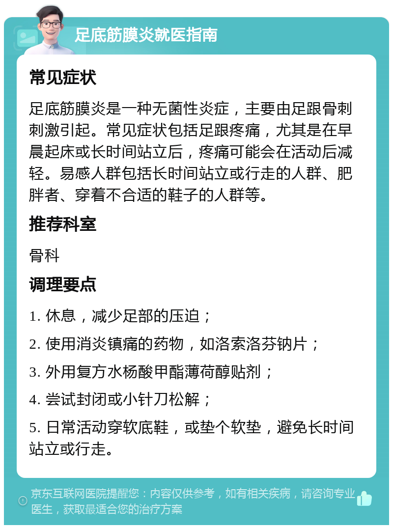 足底筋膜炎就医指南 常见症状 足底筋膜炎是一种无菌性炎症，主要由足跟骨刺刺激引起。常见症状包括足跟疼痛，尤其是在早晨起床或长时间站立后，疼痛可能会在活动后减轻。易感人群包括长时间站立或行走的人群、肥胖者、穿着不合适的鞋子的人群等。 推荐科室 骨科 调理要点 1. 休息，减少足部的压迫； 2. 使用消炎镇痛的药物，如洛索洛芬钠片； 3. 外用复方水杨酸甲酯薄荷醇贴剂； 4. 尝试封闭或小针刀松解； 5. 日常活动穿软底鞋，或垫个软垫，避免长时间站立或行走。