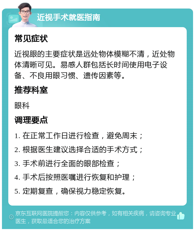 近视手术就医指南 常见症状 近视眼的主要症状是远处物体模糊不清，近处物体清晰可见。易感人群包括长时间使用电子设备、不良用眼习惯、遗传因素等。 推荐科室 眼科 调理要点 1. 在正常工作日进行检查，避免周末； 2. 根据医生建议选择合适的手术方式； 3. 手术前进行全面的眼部检查； 4. 手术后按照医嘱进行恢复和护理； 5. 定期复查，确保视力稳定恢复。