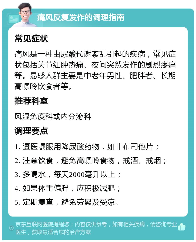 痛风反复发作的调理指南 常见症状 痛风是一种由尿酸代谢紊乱引起的疾病，常见症状包括关节红肿热痛、夜间突然发作的剧烈疼痛等。易感人群主要是中老年男性、肥胖者、长期高嘌呤饮食者等。 推荐科室 风湿免疫科或内分泌科 调理要点 1. 遵医嘱服用降尿酸药物，如非布司他片； 2. 注意饮食，避免高嘌呤食物，戒酒、戒烟； 3. 多喝水，每天2000毫升以上； 4. 如果体重偏胖，应积极减肥； 5. 定期复查，避免劳累及受凉。