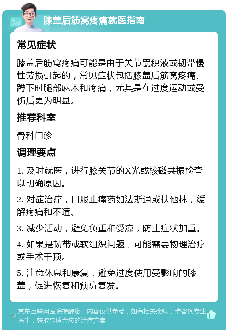 膝盖后筋窝疼痛就医指南 常见症状 膝盖后筋窝疼痛可能是由于关节囊积液或韧带慢性劳损引起的，常见症状包括膝盖后筋窝疼痛、蹲下时腿部麻木和疼痛，尤其是在过度运动或受伤后更为明显。 推荐科室 骨科门诊 调理要点 1. 及时就医，进行膝关节的X光或核磁共振检查以明确原因。 2. 对症治疗，口服止痛药如法斯通或扶他林，缓解疼痛和不适。 3. 减少活动，避免负重和受凉，防止症状加重。 4. 如果是韧带或软组织问题，可能需要物理治疗或手术干预。 5. 注意休息和康复，避免过度使用受影响的膝盖，促进恢复和预防复发。