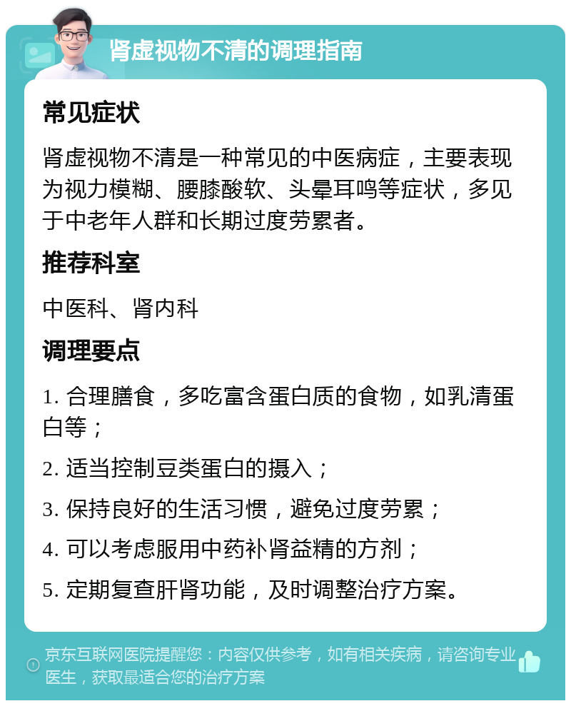 肾虚视物不清的调理指南 常见症状 肾虚视物不清是一种常见的中医病症，主要表现为视力模糊、腰膝酸软、头晕耳鸣等症状，多见于中老年人群和长期过度劳累者。 推荐科室 中医科、肾内科 调理要点 1. 合理膳食，多吃富含蛋白质的食物，如乳清蛋白等； 2. 适当控制豆类蛋白的摄入； 3. 保持良好的生活习惯，避免过度劳累； 4. 可以考虑服用中药补肾益精的方剂； 5. 定期复查肝肾功能，及时调整治疗方案。