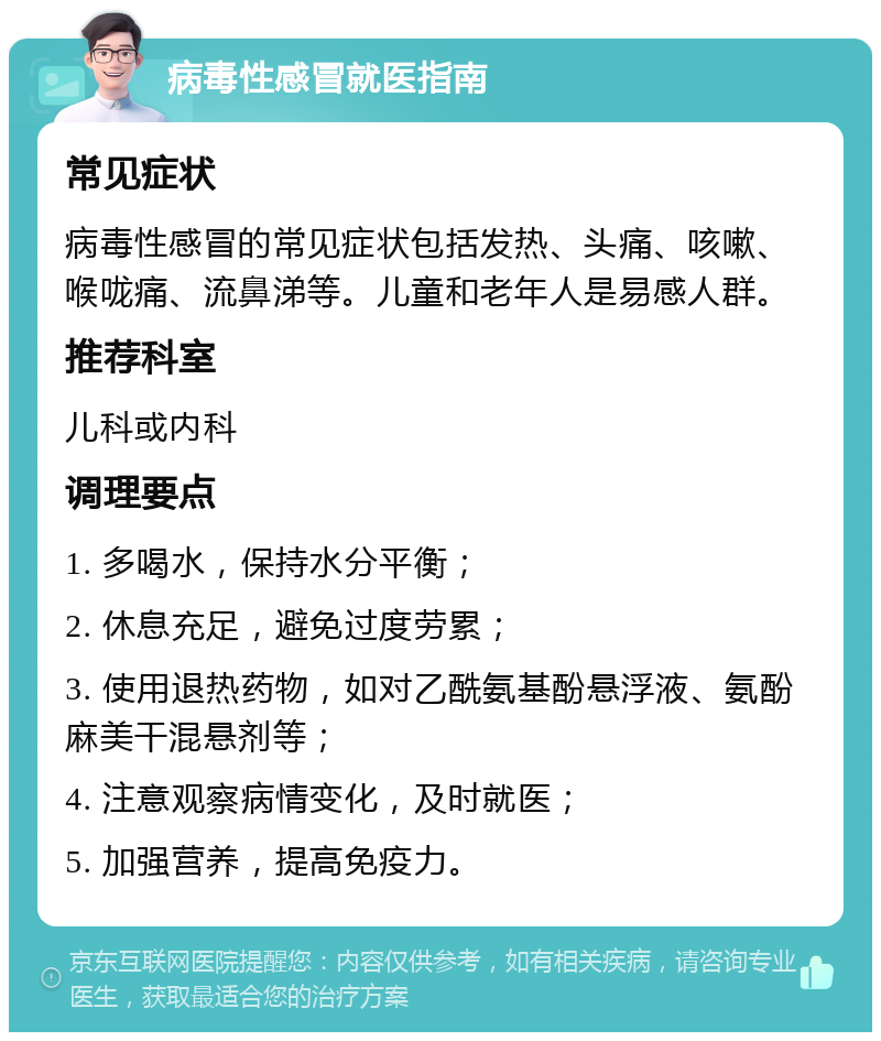 病毒性感冒就医指南 常见症状 病毒性感冒的常见症状包括发热、头痛、咳嗽、喉咙痛、流鼻涕等。儿童和老年人是易感人群。 推荐科室 儿科或内科 调理要点 1. 多喝水，保持水分平衡； 2. 休息充足，避免过度劳累； 3. 使用退热药物，如对乙酰氨基酚悬浮液、氨酚麻美干混悬剂等； 4. 注意观察病情变化，及时就医； 5. 加强营养，提高免疫力。