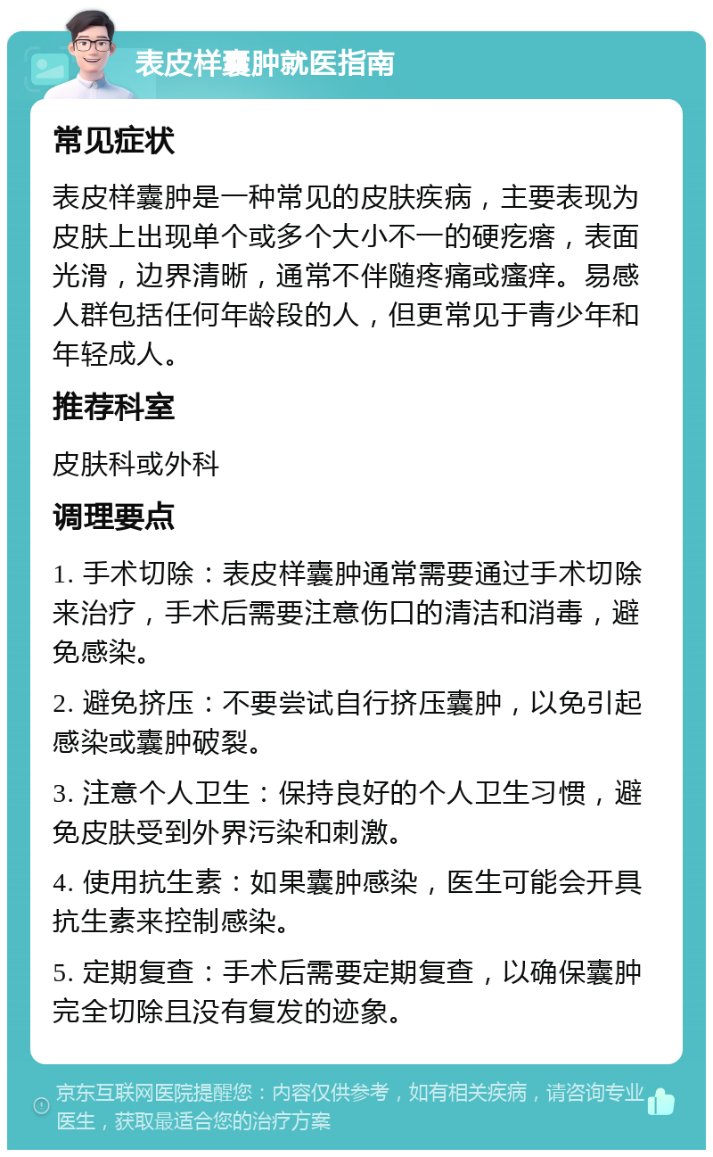 表皮样囊肿就医指南 常见症状 表皮样囊肿是一种常见的皮肤疾病，主要表现为皮肤上出现单个或多个大小不一的硬疙瘩，表面光滑，边界清晰，通常不伴随疼痛或瘙痒。易感人群包括任何年龄段的人，但更常见于青少年和年轻成人。 推荐科室 皮肤科或外科 调理要点 1. 手术切除：表皮样囊肿通常需要通过手术切除来治疗，手术后需要注意伤口的清洁和消毒，避免感染。 2. 避免挤压：不要尝试自行挤压囊肿，以免引起感染或囊肿破裂。 3. 注意个人卫生：保持良好的个人卫生习惯，避免皮肤受到外界污染和刺激。 4. 使用抗生素：如果囊肿感染，医生可能会开具抗生素来控制感染。 5. 定期复查：手术后需要定期复查，以确保囊肿完全切除且没有复发的迹象。