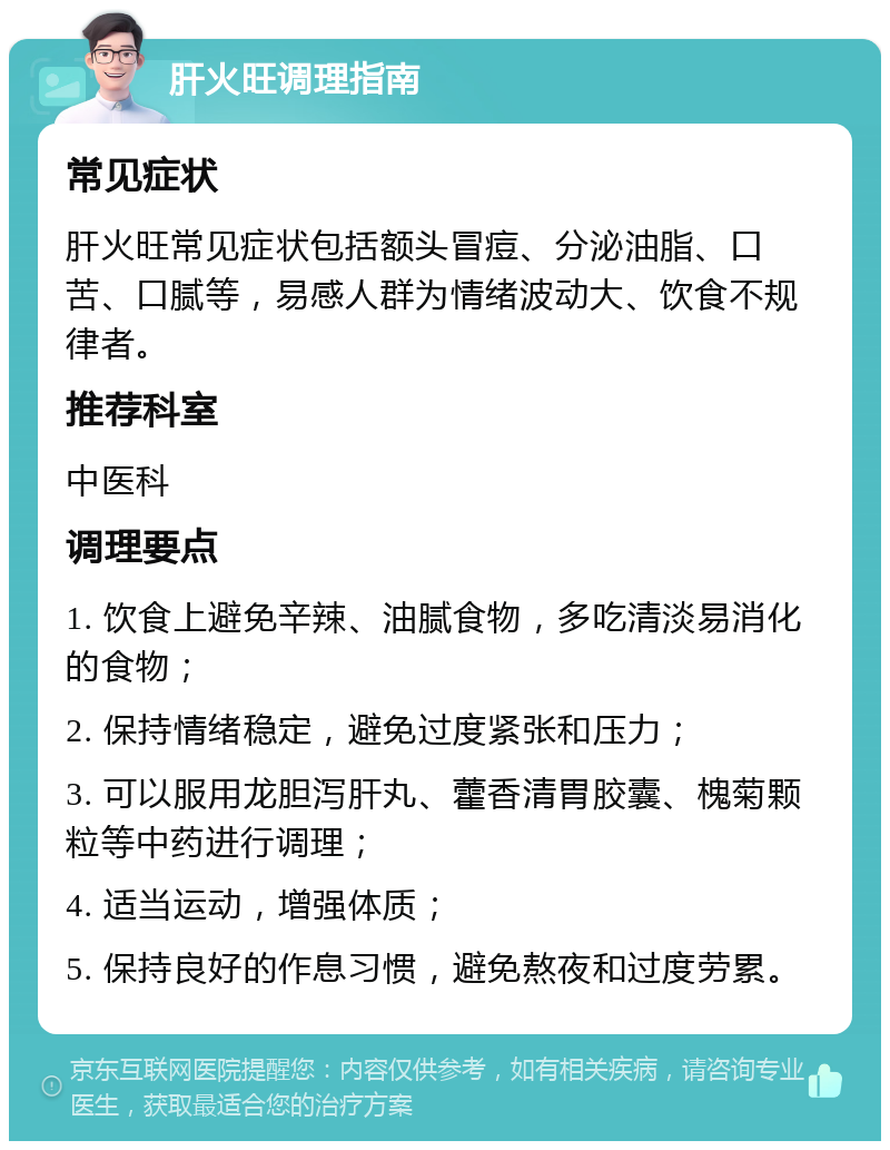 肝火旺调理指南 常见症状 肝火旺常见症状包括额头冒痘、分泌油脂、口苦、口腻等，易感人群为情绪波动大、饮食不规律者。 推荐科室 中医科 调理要点 1. 饮食上避免辛辣、油腻食物，多吃清淡易消化的食物； 2. 保持情绪稳定，避免过度紧张和压力； 3. 可以服用龙胆泻肝丸、藿香清胃胶囊、槐菊颗粒等中药进行调理； 4. 适当运动，增强体质； 5. 保持良好的作息习惯，避免熬夜和过度劳累。