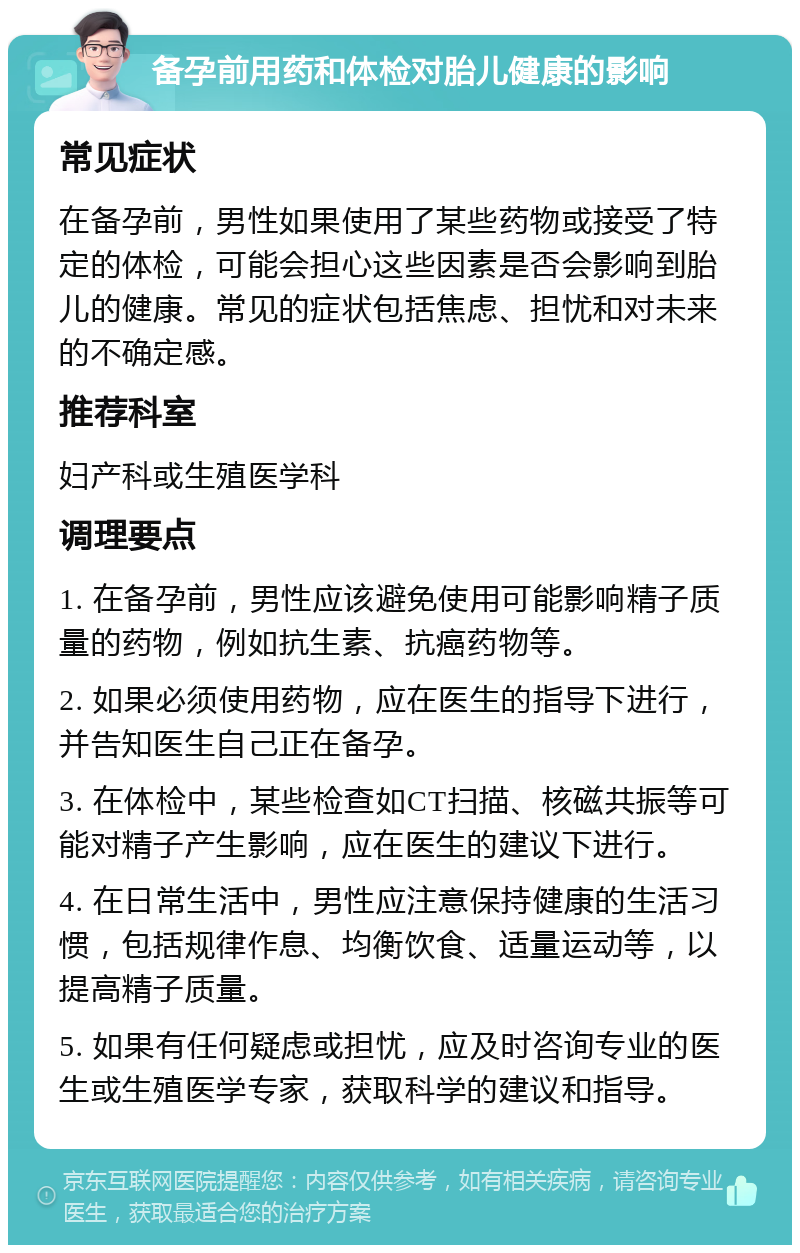 备孕前用药和体检对胎儿健康的影响 常见症状 在备孕前，男性如果使用了某些药物或接受了特定的体检，可能会担心这些因素是否会影响到胎儿的健康。常见的症状包括焦虑、担忧和对未来的不确定感。 推荐科室 妇产科或生殖医学科 调理要点 1. 在备孕前，男性应该避免使用可能影响精子质量的药物，例如抗生素、抗癌药物等。 2. 如果必须使用药物，应在医生的指导下进行，并告知医生自己正在备孕。 3. 在体检中，某些检查如CT扫描、核磁共振等可能对精子产生影响，应在医生的建议下进行。 4. 在日常生活中，男性应注意保持健康的生活习惯，包括规律作息、均衡饮食、适量运动等，以提高精子质量。 5. 如果有任何疑虑或担忧，应及时咨询专业的医生或生殖医学专家，获取科学的建议和指导。