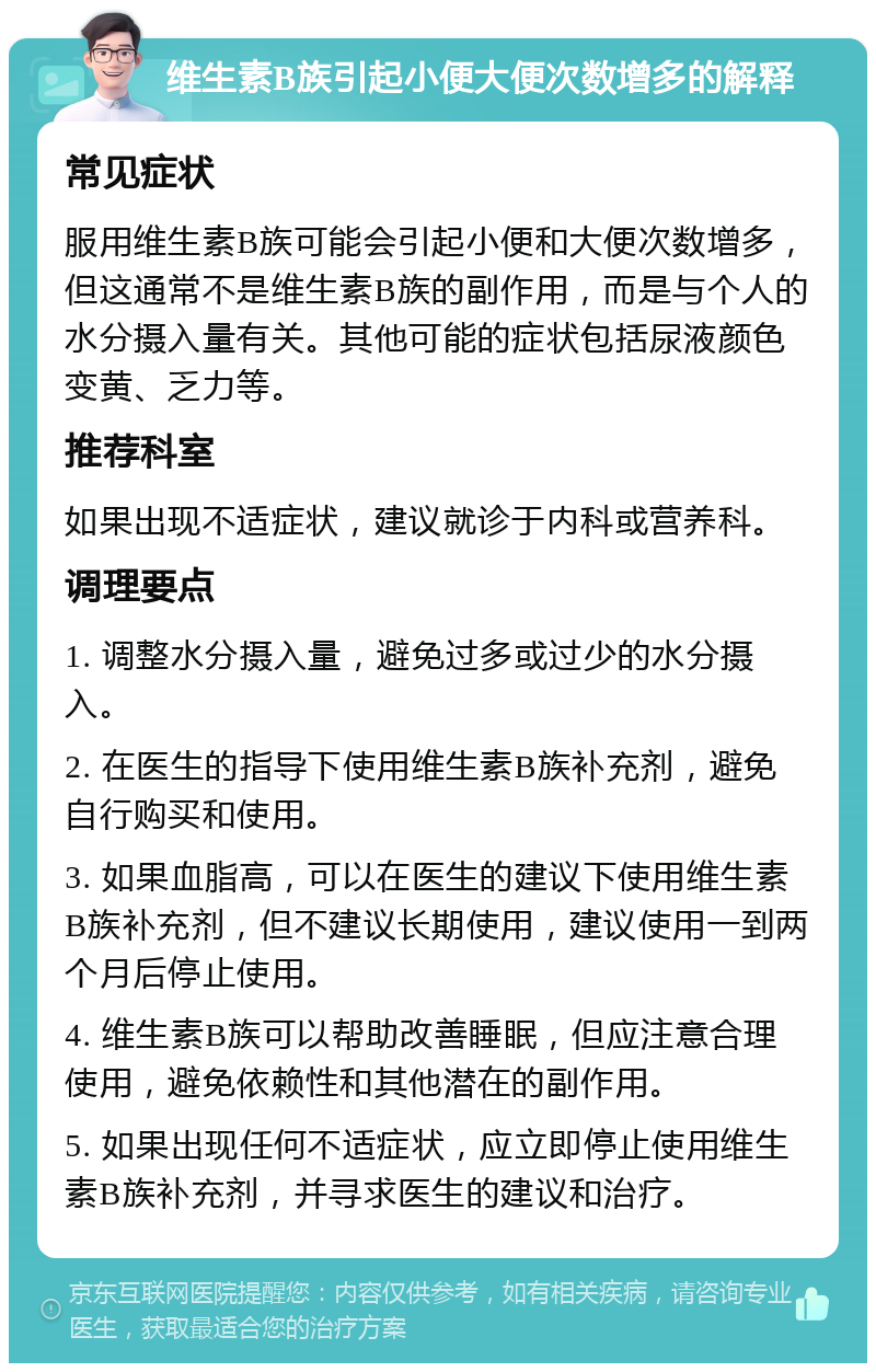 维生素B族引起小便大便次数增多的解释 常见症状 服用维生素B族可能会引起小便和大便次数增多，但这通常不是维生素B族的副作用，而是与个人的水分摄入量有关。其他可能的症状包括尿液颜色变黄、乏力等。 推荐科室 如果出现不适症状，建议就诊于内科或营养科。 调理要点 1. 调整水分摄入量，避免过多或过少的水分摄入。 2. 在医生的指导下使用维生素B族补充剂，避免自行购买和使用。 3. 如果血脂高，可以在医生的建议下使用维生素B族补充剂，但不建议长期使用，建议使用一到两个月后停止使用。 4. 维生素B族可以帮助改善睡眠，但应注意合理使用，避免依赖性和其他潜在的副作用。 5. 如果出现任何不适症状，应立即停止使用维生素B族补充剂，并寻求医生的建议和治疗。