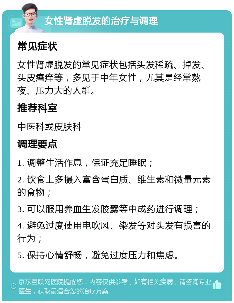 女性肾虚脱发的治疗与调理 常见症状 女性肾虚脱发的常见症状包括头发稀疏、掉发、头皮瘙痒等，多见于中年女性，尤其是经常熬夜、压力大的人群。 推荐科室 中医科或皮肤科 调理要点 1. 调整生活作息，保证充足睡眠； 2. 饮食上多摄入富含蛋白质、维生素和微量元素的食物； 3. 可以服用养血生发胶囊等中成药进行调理； 4. 避免过度使用电吹风、染发等对头发有损害的行为； 5. 保持心情舒畅，避免过度压力和焦虑。