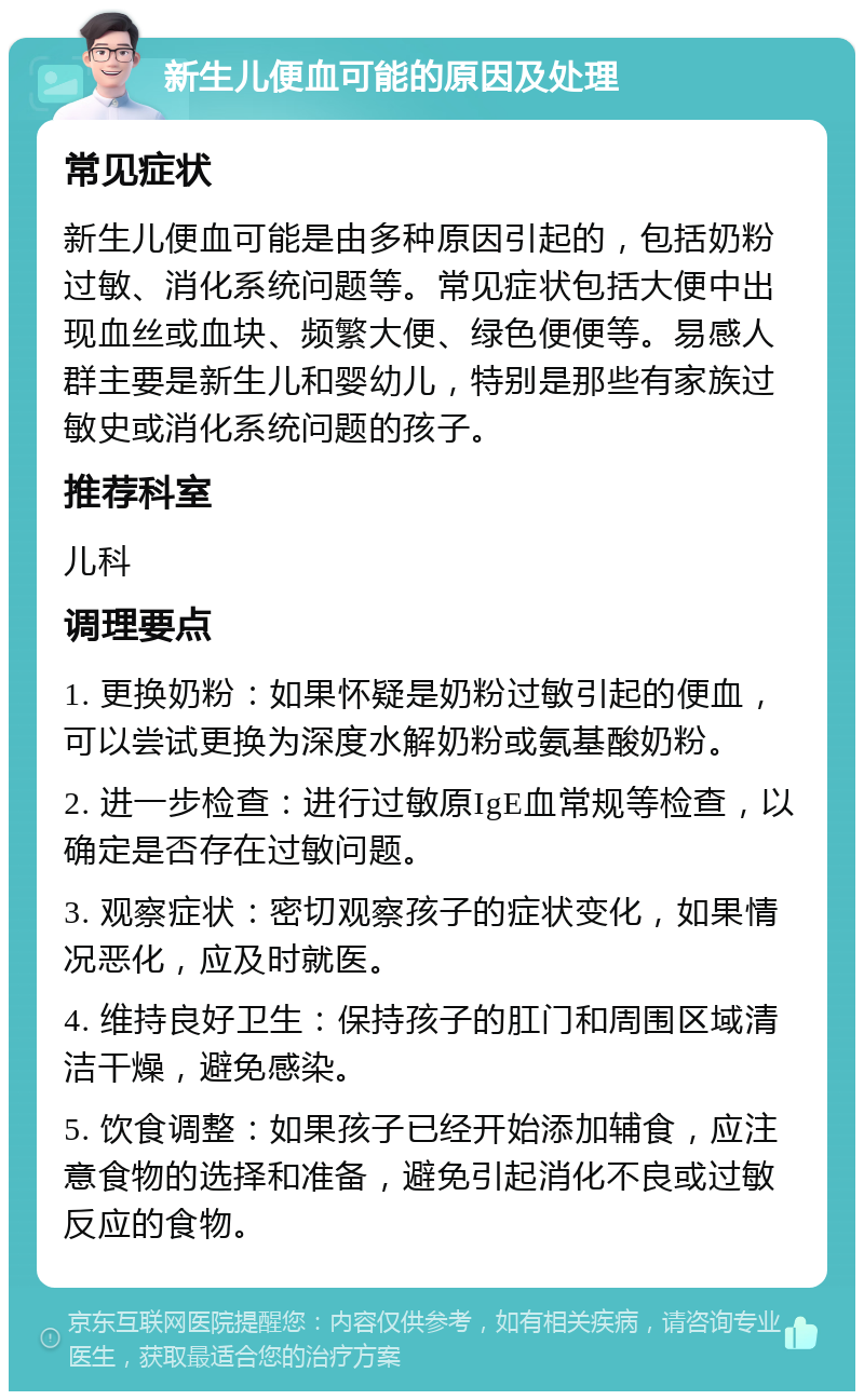 新生儿便血可能的原因及处理 常见症状 新生儿便血可能是由多种原因引起的，包括奶粉过敏、消化系统问题等。常见症状包括大便中出现血丝或血块、频繁大便、绿色便便等。易感人群主要是新生儿和婴幼儿，特别是那些有家族过敏史或消化系统问题的孩子。 推荐科室 儿科 调理要点 1. 更换奶粉：如果怀疑是奶粉过敏引起的便血，可以尝试更换为深度水解奶粉或氨基酸奶粉。 2. 进一步检查：进行过敏原IgE血常规等检查，以确定是否存在过敏问题。 3. 观察症状：密切观察孩子的症状变化，如果情况恶化，应及时就医。 4. 维持良好卫生：保持孩子的肛门和周围区域清洁干燥，避免感染。 5. 饮食调整：如果孩子已经开始添加辅食，应注意食物的选择和准备，避免引起消化不良或过敏反应的食物。