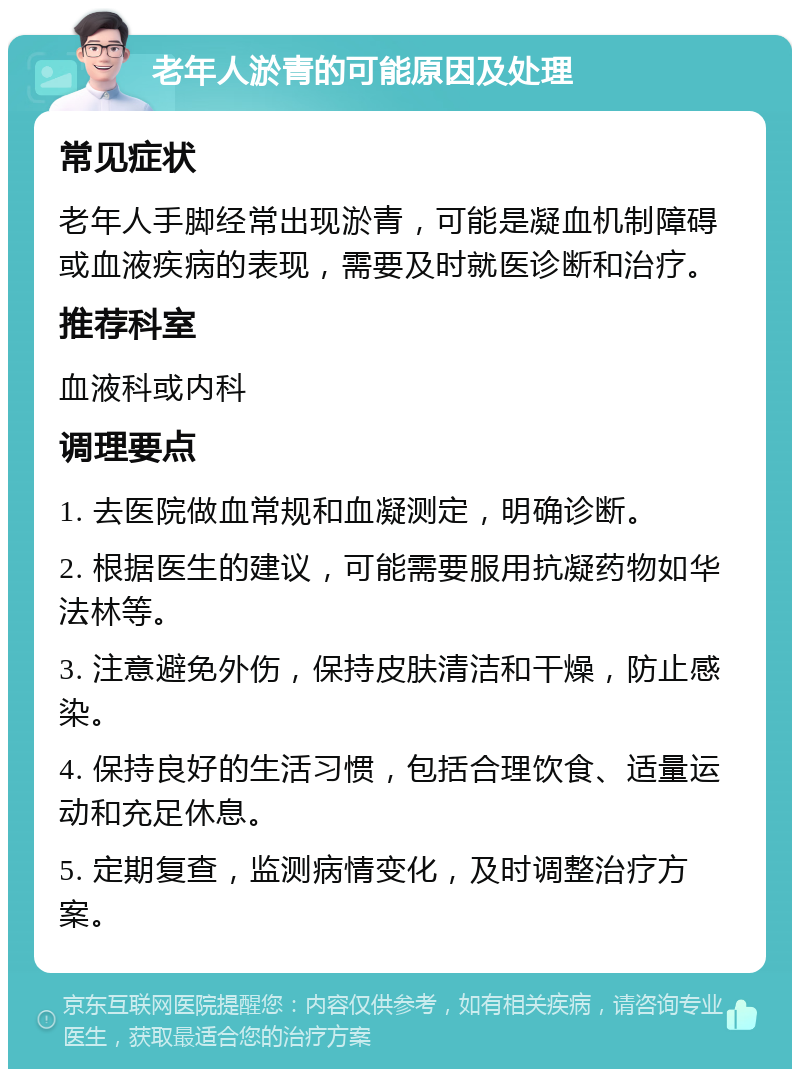 老年人淤青的可能原因及处理 常见症状 老年人手脚经常出现淤青，可能是凝血机制障碍或血液疾病的表现，需要及时就医诊断和治疗。 推荐科室 血液科或内科 调理要点 1. 去医院做血常规和血凝测定，明确诊断。 2. 根据医生的建议，可能需要服用抗凝药物如华法林等。 3. 注意避免外伤，保持皮肤清洁和干燥，防止感染。 4. 保持良好的生活习惯，包括合理饮食、适量运动和充足休息。 5. 定期复查，监测病情变化，及时调整治疗方案。