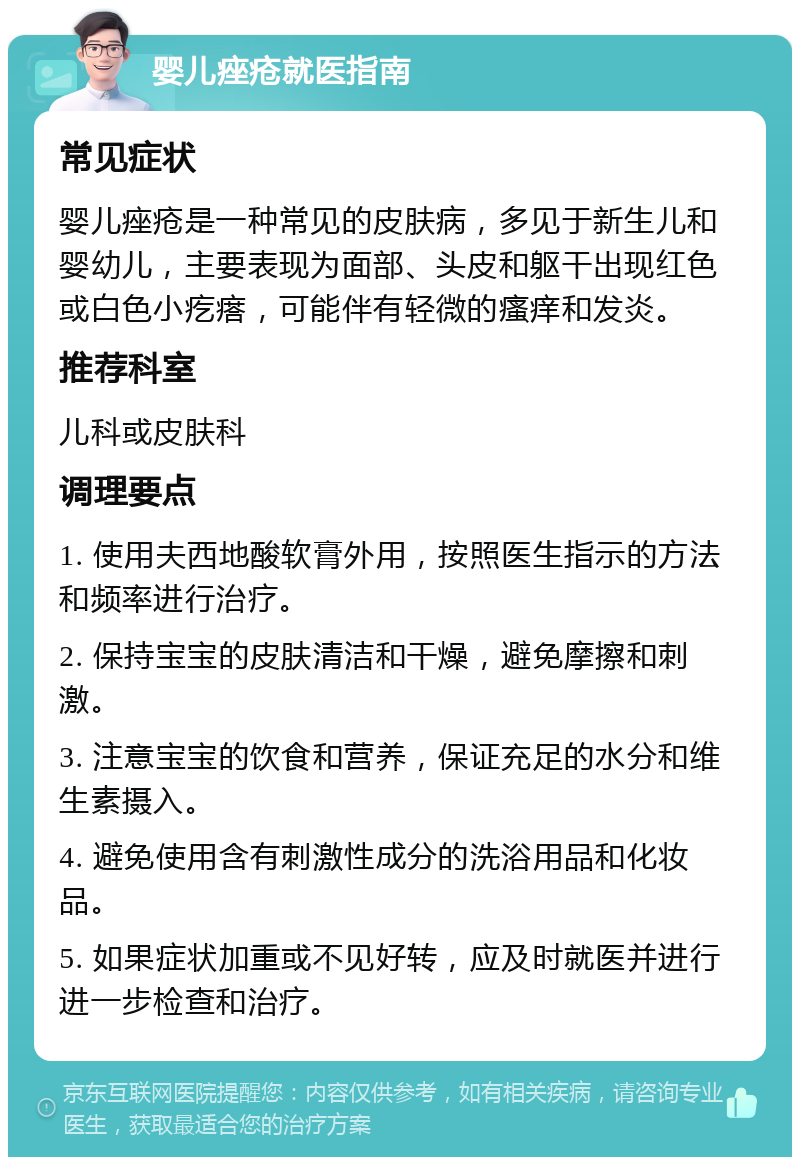 婴儿痤疮就医指南 常见症状 婴儿痤疮是一种常见的皮肤病，多见于新生儿和婴幼儿，主要表现为面部、头皮和躯干出现红色或白色小疙瘩，可能伴有轻微的瘙痒和发炎。 推荐科室 儿科或皮肤科 调理要点 1. 使用夫西地酸软膏外用，按照医生指示的方法和频率进行治疗。 2. 保持宝宝的皮肤清洁和干燥，避免摩擦和刺激。 3. 注意宝宝的饮食和营养，保证充足的水分和维生素摄入。 4. 避免使用含有刺激性成分的洗浴用品和化妆品。 5. 如果症状加重或不见好转，应及时就医并进行进一步检查和治疗。