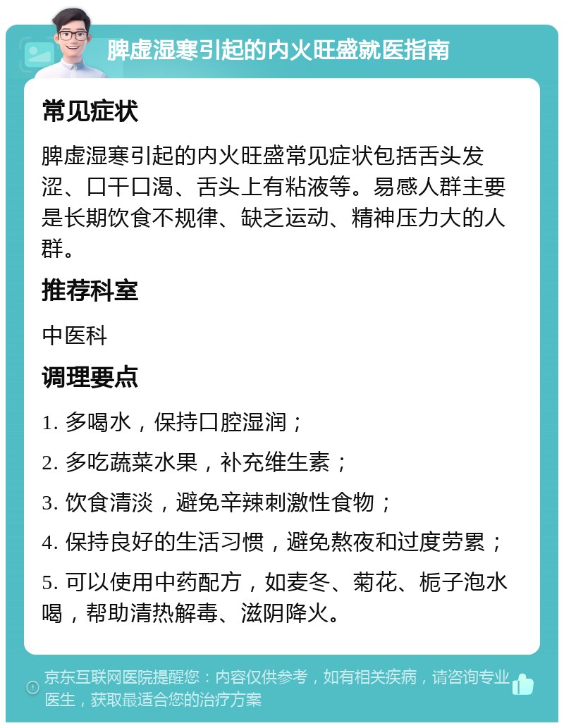 脾虚湿寒引起的内火旺盛就医指南 常见症状 脾虚湿寒引起的内火旺盛常见症状包括舌头发涩、口干口渴、舌头上有粘液等。易感人群主要是长期饮食不规律、缺乏运动、精神压力大的人群。 推荐科室 中医科 调理要点 1. 多喝水，保持口腔湿润； 2. 多吃蔬菜水果，补充维生素； 3. 饮食清淡，避免辛辣刺激性食物； 4. 保持良好的生活习惯，避免熬夜和过度劳累； 5. 可以使用中药配方，如麦冬、菊花、栀子泡水喝，帮助清热解毒、滋阴降火。