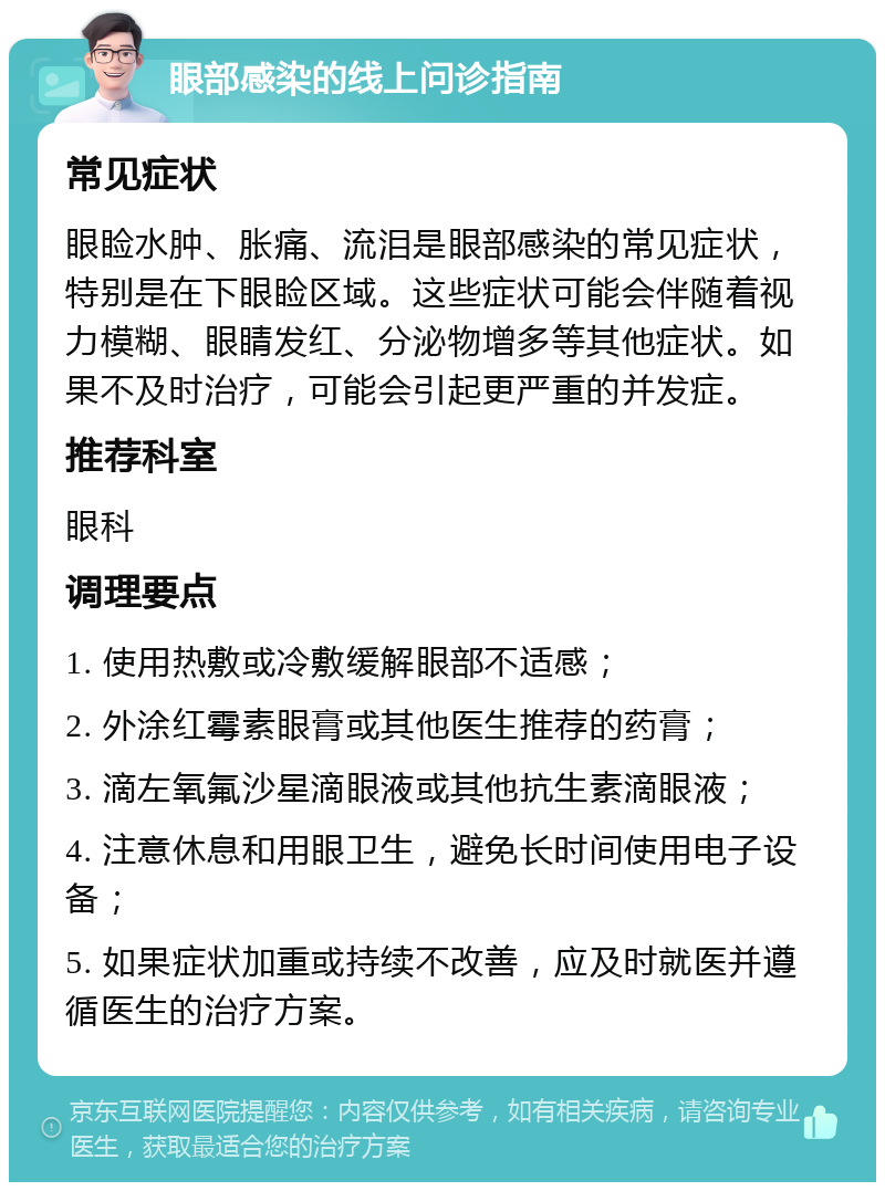 眼部感染的线上问诊指南 常见症状 眼睑水肿、胀痛、流泪是眼部感染的常见症状，特别是在下眼睑区域。这些症状可能会伴随着视力模糊、眼睛发红、分泌物增多等其他症状。如果不及时治疗，可能会引起更严重的并发症。 推荐科室 眼科 调理要点 1. 使用热敷或冷敷缓解眼部不适感； 2. 外涂红霉素眼膏或其他医生推荐的药膏； 3. 滴左氧氟沙星滴眼液或其他抗生素滴眼液； 4. 注意休息和用眼卫生，避免长时间使用电子设备； 5. 如果症状加重或持续不改善，应及时就医并遵循医生的治疗方案。