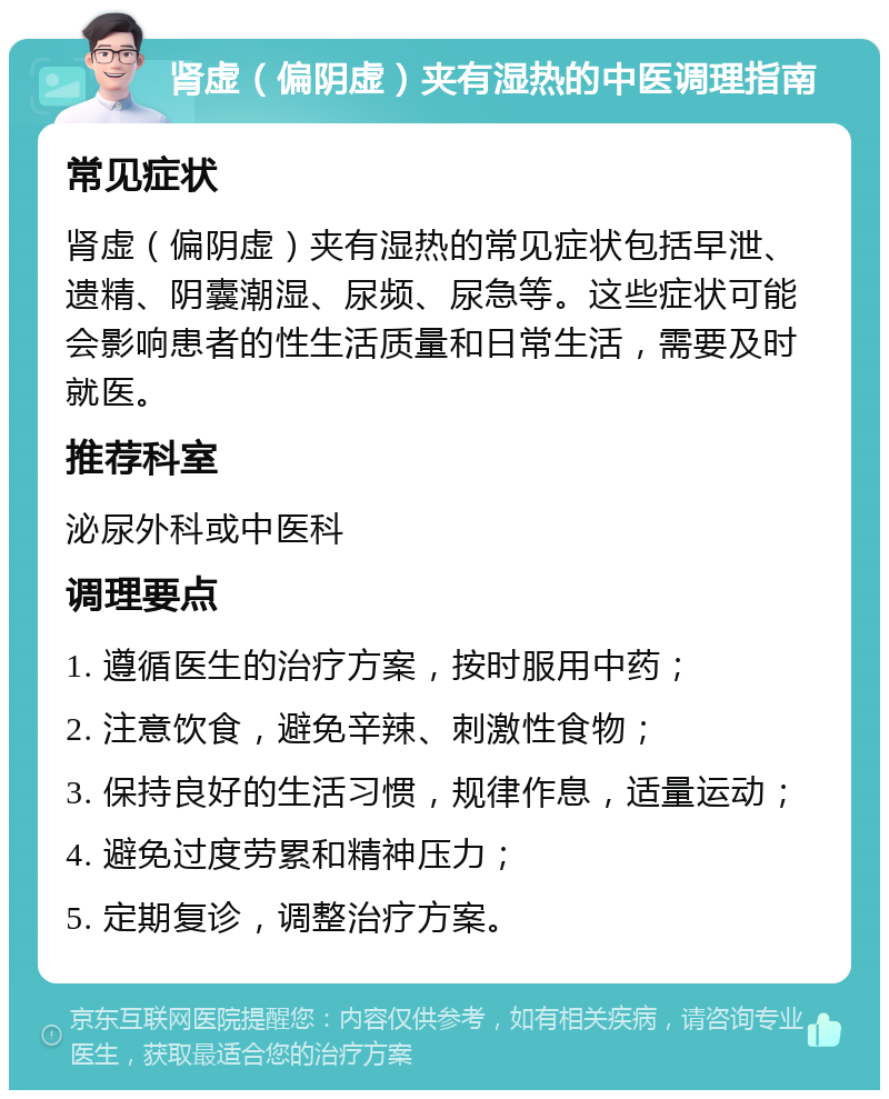 肾虚（偏阴虚）夹有湿热的中医调理指南 常见症状 肾虚（偏阴虚）夹有湿热的常见症状包括早泄、遗精、阴囊潮湿、尿频、尿急等。这些症状可能会影响患者的性生活质量和日常生活，需要及时就医。 推荐科室 泌尿外科或中医科 调理要点 1. 遵循医生的治疗方案，按时服用中药； 2. 注意饮食，避免辛辣、刺激性食物； 3. 保持良好的生活习惯，规律作息，适量运动； 4. 避免过度劳累和精神压力； 5. 定期复诊，调整治疗方案。