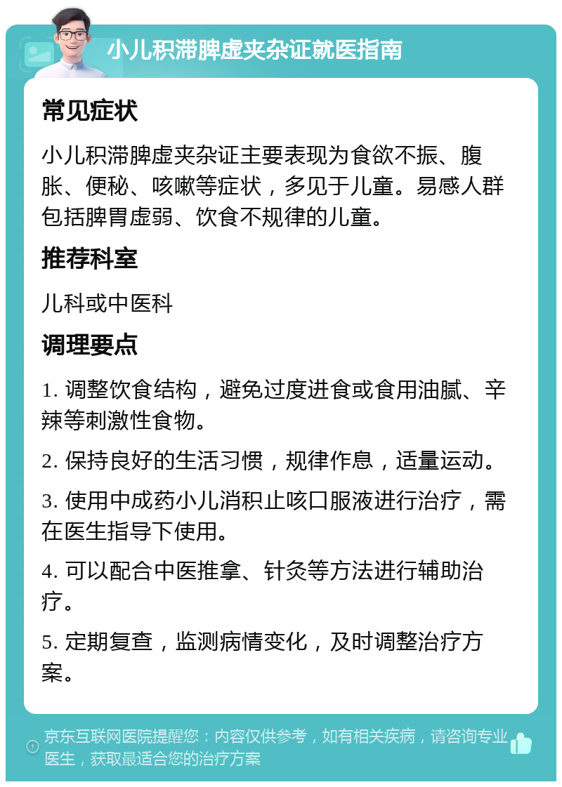 小儿积滞脾虚夹杂证就医指南 常见症状 小儿积滞脾虚夹杂证主要表现为食欲不振、腹胀、便秘、咳嗽等症状，多见于儿童。易感人群包括脾胃虚弱、饮食不规律的儿童。 推荐科室 儿科或中医科 调理要点 1. 调整饮食结构，避免过度进食或食用油腻、辛辣等刺激性食物。 2. 保持良好的生活习惯，规律作息，适量运动。 3. 使用中成药小儿消积止咳口服液进行治疗，需在医生指导下使用。 4. 可以配合中医推拿、针灸等方法进行辅助治疗。 5. 定期复查，监测病情变化，及时调整治疗方案。