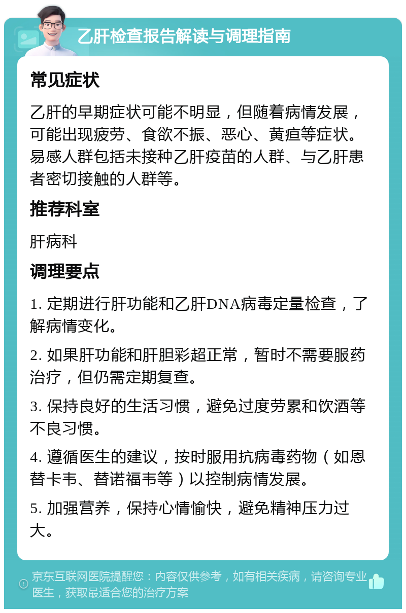 乙肝检查报告解读与调理指南 常见症状 乙肝的早期症状可能不明显，但随着病情发展，可能出现疲劳、食欲不振、恶心、黄疸等症状。易感人群包括未接种乙肝疫苗的人群、与乙肝患者密切接触的人群等。 推荐科室 肝病科 调理要点 1. 定期进行肝功能和乙肝DNA病毒定量检查，了解病情变化。 2. 如果肝功能和肝胆彩超正常，暂时不需要服药治疗，但仍需定期复查。 3. 保持良好的生活习惯，避免过度劳累和饮酒等不良习惯。 4. 遵循医生的建议，按时服用抗病毒药物（如恩替卡韦、替诺福韦等）以控制病情发展。 5. 加强营养，保持心情愉快，避免精神压力过大。