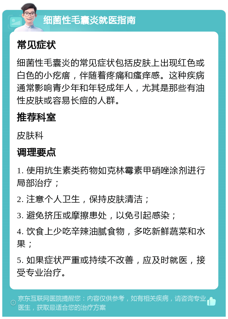 细菌性毛囊炎就医指南 常见症状 细菌性毛囊炎的常见症状包括皮肤上出现红色或白色的小疙瘩，伴随着疼痛和瘙痒感。这种疾病通常影响青少年和年轻成年人，尤其是那些有油性皮肤或容易长痘的人群。 推荐科室 皮肤科 调理要点 1. 使用抗生素类药物如克林霉素甲硝唑涂剂进行局部治疗； 2. 注意个人卫生，保持皮肤清洁； 3. 避免挤压或摩擦患处，以免引起感染； 4. 饮食上少吃辛辣油腻食物，多吃新鲜蔬菜和水果； 5. 如果症状严重或持续不改善，应及时就医，接受专业治疗。