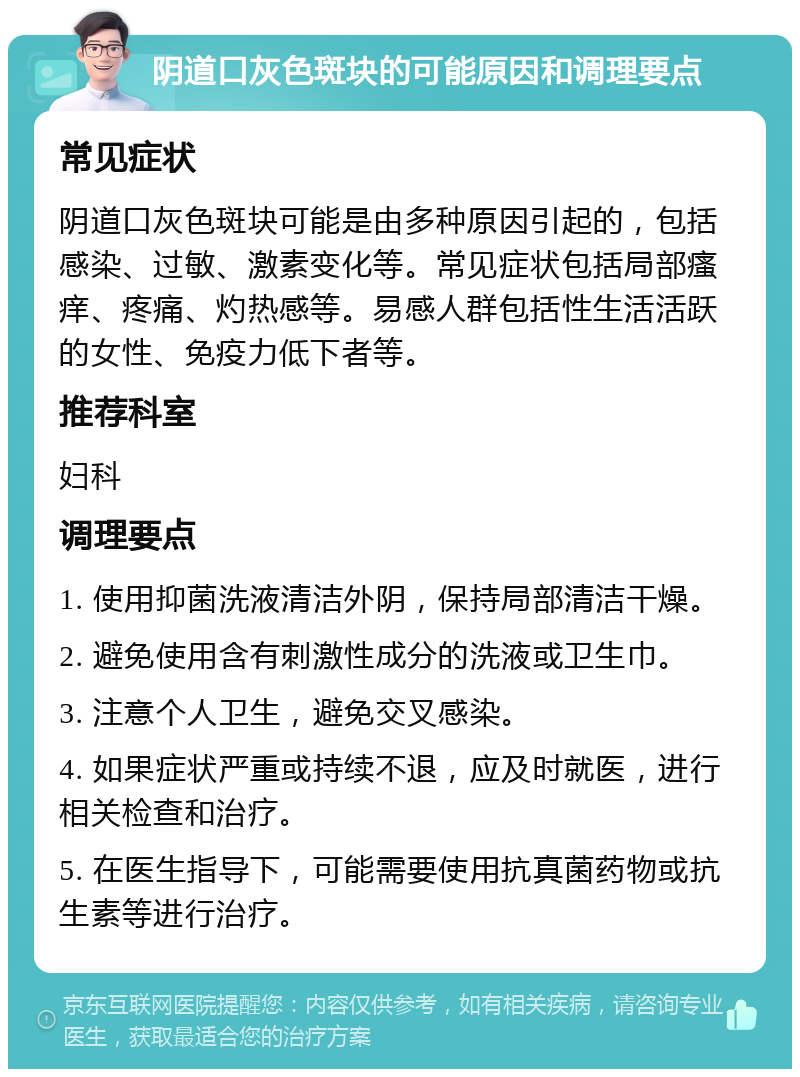 阴道口灰色斑块的可能原因和调理要点 常见症状 阴道口灰色斑块可能是由多种原因引起的，包括感染、过敏、激素变化等。常见症状包括局部瘙痒、疼痛、灼热感等。易感人群包括性生活活跃的女性、免疫力低下者等。 推荐科室 妇科 调理要点 1. 使用抑菌洗液清洁外阴，保持局部清洁干燥。 2. 避免使用含有刺激性成分的洗液或卫生巾。 3. 注意个人卫生，避免交叉感染。 4. 如果症状严重或持续不退，应及时就医，进行相关检查和治疗。 5. 在医生指导下，可能需要使用抗真菌药物或抗生素等进行治疗。