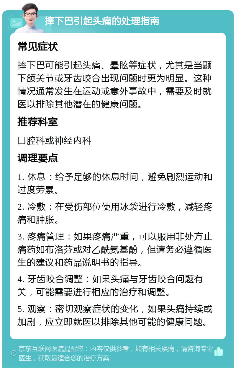 摔下巴引起头痛的处理指南 常见症状 摔下巴可能引起头痛、晕眩等症状，尤其是当颞下颌关节或牙齿咬合出现问题时更为明显。这种情况通常发生在运动或意外事故中，需要及时就医以排除其他潜在的健康问题。 推荐科室 口腔科或神经内科 调理要点 1. 休息：给予足够的休息时间，避免剧烈运动和过度劳累。 2. 冷敷：在受伤部位使用冰袋进行冷敷，减轻疼痛和肿胀。 3. 疼痛管理：如果疼痛严重，可以服用非处方止痛药如布洛芬或对乙酰氨基酚，但请务必遵循医生的建议和药品说明书的指导。 4. 牙齿咬合调整：如果头痛与牙齿咬合问题有关，可能需要进行相应的治疗和调整。 5. 观察：密切观察症状的变化，如果头痛持续或加剧，应立即就医以排除其他可能的健康问题。