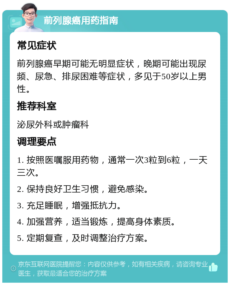 前列腺癌用药指南 常见症状 前列腺癌早期可能无明显症状，晚期可能出现尿频、尿急、排尿困难等症状，多见于50岁以上男性。 推荐科室 泌尿外科或肿瘤科 调理要点 1. 按照医嘱服用药物，通常一次3粒到6粒，一天三次。 2. 保持良好卫生习惯，避免感染。 3. 充足睡眠，增强抵抗力。 4. 加强营养，适当锻炼，提高身体素质。 5. 定期复查，及时调整治疗方案。