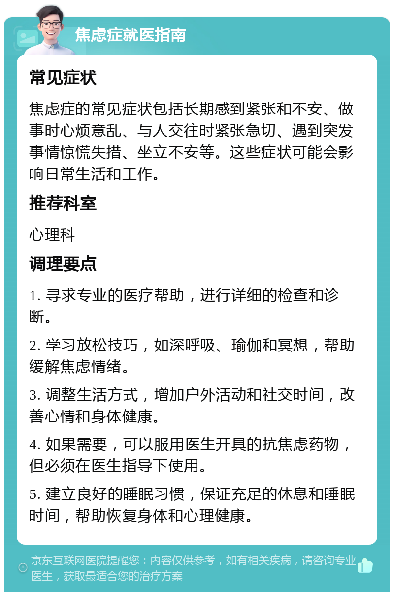 焦虑症就医指南 常见症状 焦虑症的常见症状包括长期感到紧张和不安、做事时心烦意乱、与人交往时紧张急切、遇到突发事情惊慌失措、坐立不安等。这些症状可能会影响日常生活和工作。 推荐科室 心理科 调理要点 1. 寻求专业的医疗帮助，进行详细的检查和诊断。 2. 学习放松技巧，如深呼吸、瑜伽和冥想，帮助缓解焦虑情绪。 3. 调整生活方式，增加户外活动和社交时间，改善心情和身体健康。 4. 如果需要，可以服用医生开具的抗焦虑药物，但必须在医生指导下使用。 5. 建立良好的睡眠习惯，保证充足的休息和睡眠时间，帮助恢复身体和心理健康。