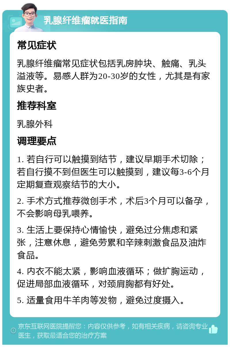 乳腺纤维瘤就医指南 常见症状 乳腺纤维瘤常见症状包括乳房肿块、触痛、乳头溢液等。易感人群为20-30岁的女性，尤其是有家族史者。 推荐科室 乳腺外科 调理要点 1. 若自行可以触摸到结节，建议早期手术切除；若自行摸不到但医生可以触摸到，建议每3-6个月定期复查观察结节的大小。 2. 手术方式推荐微创手术，术后3个月可以备孕，不会影响母乳喂养。 3. 生活上要保持心情愉快，避免过分焦虑和紧张，注意休息，避免劳累和辛辣刺激食品及油炸食品。 4. 内衣不能太紧，影响血液循环；做扩胸运动，促进局部血液循环，对颈肩胸都有好处。 5. 适量食用牛羊肉等发物，避免过度摄入。